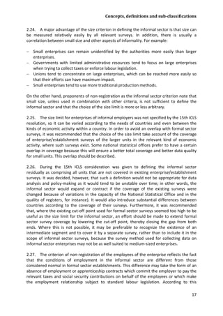Concepts, definitions and sub-classifications 
17 
2.24. A major advantage of the size criterion in defining the informal sector is that size can be measured relatively easily by all relevant surveys. In addition, there is usually a correlation between small size and other aspects of informality. For example: 
− Small enterprises can remain unidentified by the authorities more easily than larger enterprises. 
− Governments with limited administrative resources tend to focus on large enterprises when trying to collect taxes or enforce labour legislation. 
− Unions tend to concentrate on large enterprises, which can be reached more easily so that their efforts can have maximum impact. 
− Small enterprises tend to use more traditional production methods. 
On the other hand, proponents of non-registration as the informal sector criterion note that small size, unless used in combination with other criteria, is not sufficient to define the informal sector and that the choice of the size limit is more or less arbitrary. 
2.25. The size limit for enterprises of informal employers was not specified by the 15th ICLS resolution, so it can be varied according to the needs of countries and even between the kinds of economic activity within a country. In order to avoid an overlap with formal sector surveys, it was recommended that the choice of the size limit take account of the coverage of enterprise/establishment surveys of the larger units in the relevant kind of economic activity, where such surveys exist. Some national statistical offices prefer to have a certain overlap in coverage because this will ensure a better total coverage and better data quality for small units. This overlap should be described. 
2.26. During the 15th ICLS consideration was given to defining the informal sector residually as comprising all units that are not covered in existing enterprise/establishment surveys. It was decided, however, that such a definition would not be appropriate for data analysis and policy-making as it would tend to be unstable over time; in other words, the informal sector would expand or contract if the coverage of the existing surveys were changed because of variations in the capacity of the National Statistical Office and in the quality of registers, for instance). It would also introduce substantial differences between countries according to the coverage of their surveys. Furthermore, it was recommended that, where the existing cut-off point used for formal sector surveys seemed too high to be useful as the size limit for the informal sector, an effort should be made to extend formal sector survey coverage by lowering the cut-off point, thereby closing the gap from both ends. Where this is not possible, it may be preferable to recognize the existence of an intermediate segment and to cover it by a separate survey, rather than to include it in the scope of informal sector surveys, because the survey method used for collecting data on informal sector enterprises may not be as well suited to medium-sized enterprises. 
2.27. The criterion of non-registration of the employees of the enterprise reflects the fact that the conditions of employment in the informal sector are different from those considered normal in formal sector establishments. This difference may take the form of an absence of employment or apprenticeship contracts which commit the employer to pay the relevant taxes and social security contributions on behalf of the employees or which make the employment relationship subject to standard labour legislation. According to this  