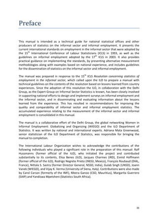 III 
Preface 
This manual is intended as a technical guide for national statistical offices and other producers of statistics on the informal sector and informal employment. It presents the current international standards on employment in the informal sector that were adopted by the 15th International Conference of Labour Statisticians (ICLS) in 1993, as well as the guidelines on informal employment adopted by the 17th ICLS in 2003. It also provides practical guidance on implementing the standards, by presenting alternative measurement methodologies along with examples based on national experience, and includes guidelines for the dissemination of statistics on the informal sector and informal employment. 
The manual was prepared in response to the 15th ICLS Resolution concerning statistics of employment in the informal sector, which called upon the ILO to prepare a manual with technical guidelines on the contents of the resolution based on lessons learned from country experiences. Since the adoption of this resolution the ILO, in collaboration with the Delhi Group, as the Expert Group on Informal Sector Statistics is known, has been closely involved in supporting national efforts to design and implement surveys on informal employment and the informal sector, and in disseminating and evaluating information about the lessons learned from the experience. This has resulted in recommendations for improving the quality and comparability of informal sector and informal employment statistics. The accumulated experience relating to the measurement of the informal sector and informal employment is consolidated in this manual. 
The manual is a collaborative effort of the Delhi Group, the global networking Women in Informal Employment: Globalizing and Organizing (WIEGO) and the ILO Department of Statistics. It was written by national and international experts. Adriana Mata Greenwood, senior statistician of the ILO Department of Statistics, was responsible for bringing the manual to completion. 
The International Labour Organization wishes to acknowledge the contributions of the following individuals who played a significant role in the preparation of this manual: Ralf Hussmanns (former official of the ILO), who initiated the project and contributed substantially to its contents, Elisa Benes (ILO), Jacques Charmes (IRD), Eivind Hoffmann (former official of the ILO), Rodrigo Negrete Prieto (INEGI, Mexico), François Roubaud (DIAL, France), Nittala S. Sastry (former Director General, NSSO, India), Gulab Singh (UNSD), Joann Vanek (WIEGO), and Vijay K. Verma (University of Siena, Italy). Contributions were also made by Carol Carson (formerly of the IMF), Meera Ganoo (CSO, Mauritius), Margarita Guerrero (SIAP) and Yandiswa Mpetsheni (Statistics South Africa). 
 