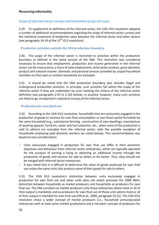 Measuring informality 
20 
Scope of informal sector surveys and treatment of special cases 
2.29. To supplement its definition of the informal sector, the 15th ICLS resolution adopted a number of additional recommendations regarding the scope of informal sector surveys and the statistical treatment of borderline cases between the informal sector and other sectors (see paragraphs 14-19 of the 15th ICLS resolution). 
Productive activities outside the SNA production boundary 
2.30. The scope of the informal sector is restricted to activities within the production boundary as defined in the latest version of the SNA. This restriction was considered necessary to ensure that employment, production and income generation in the informal sector can be measured as a share of total employment, total sector product, gross domestic product and national income. Domestic and personal services provided by unpaid household members to their own or another household are excluded. 
2.31. It should be noted that the SNA production boundary also includes illegal and underground production activities. In principle, such activities fall within the scope of the informal sector if they are undertaken by units meeting the criteria of the informal sector definition (see paragraphs 2.93 to 2.101 below). In practice, however, many such activities are likely to go unreported in statistical surveys of the informal sector. 
Production for own final use 
2.32. According to the 15th ICLS resolution, households that are exclusively engaged in the production of goods or services for own final consumption or own fixed capital formation by the same household (e.g., subsistence farming, construction of own dwellings, manufacture of wearing apparel, furniture, water and fuel collection, etc., when none of the production is sold to others) are excluded from the informal sector, with the possible exception of households employing paid domestic workers (as noted below). This recommendation was based on two considerations: 
− Units exclusively engaged in production for own final use differ in their economic objectives and behaviour from informal sector enterprises, which are typically operated for the purpose of earning a living or obtaining an additional income through the production of goods and services for sale to others or for barter. Thus, they should not be merged with informal sector enterprises. 
− It was noted that it is difficult to determine the value of goods produced for own final use unless the same units also produce some of their goods for sale to others. 
2.33. The 15th ICLS resolution's distinction between units exclusively engaged in production for own final use and other units does not match precisely the 2008 SNA's distinction between households as market producers and households as producers for own final use. The SNA considers as market producers only those enterprises where most or all of their output is marketed, and as producers for own final use all those units where most or all of their output is intended for own final use (UN et al., 2009, paragraph 25.51). The 15th ICLS resolution chose a wider concept of market producers (i.e., household unincorporated enterprises with at least some market production) and a narrower concept of producers for  