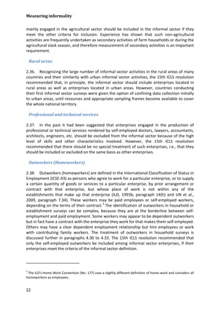 Measuring informality 
22 
mainly engaged in the agricultural sector should be included in the informal sector if they meet the other criteria for inclusion. Experience has shown that such non-agricultural activities are frequently undertaken as secondary activities of farm households or during the agricultural slack season, and therefore measurement of secondary activities is an important requirement. 
Rural areas 
2.36. Recognizing the large number of informal sector activities in the rural areas of many countries and their similarity with urban informal sector activities, the 15th ICLS resolution recommended that, in principle, the informal sector should include enterprises located in rural areas as well as enterprises located in urban areas. However, countries conducting their first informal sector surveys were given the option of confining data collection initially to urban areas, until resources and appropriate sampling frames become available to cover the whole national territory. 
Professional and technical services 
2.37. In the past it had been suggested that enterprises engaged in the production of professional or technical services rendered by self-employed doctors, lawyers, accountants, architects, engineers, etc. should be excluded from the informal sector because of the high level of skills and other characteristics involved. However, the 15th ICLS resolution recommended that there should be no special treatment of such enterprises, i.e., that they should be included or excluded on the same basis as other enterprises. 
Outworkers (Homeworkers) 
2.38. Outworkers (homeworkers) are defined in the International Classification of Status in Employment (ICSE-93) as persons who agree to work for a particular enterprise, or to supply a certain quantity of goods or services to a particular enterprise, by prior arrangement or contract with that enterprise, but whose place of work is not within any of the establishments that make up that enterprise (ILO, 1993b, paragraph 14(h) and UN et al., 2009, paragraph 7.34). These workers may be paid employees or self-employed workers, depending on the terms of their contract.5 
5 The ILO's Home Work Convention (No. 177) uses a slightly different definition of home-work and considers all homeworkers as employees. The identification of outworkers in household or establishment surveys can be complex, because they are at the borderline between self- employment and paid employment. Some workers may appear to be dependent outworkers but in fact have a contract with the enterprise they work for that makes them self-employed. Others may have a clear dependent employment relationship but hire employees or work with contributing family workers. The treatment of outworkers in household surveys is discussed further in paragraphs 4.30 to 4.33. The 15th ICLS resolution recommended that only the self-employed outworkers be included among informal sector enterprises, if their enterprises meet the criteria of the informal sector definition.  