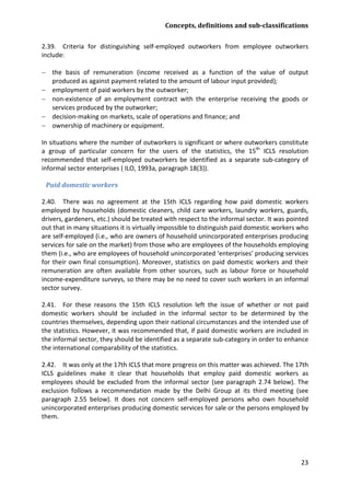 Concepts, definitions and sub-classifications 
23 
2.39. Criteria for distinguishing self-employed outworkers from employee outworkers include: 
− the basis of remuneration (income received as a function of the value of output produced as against payment related to the amount of labour input provided); 
− employment of paid workers by the outworker; 
− non-existence of an employment contract with the enterprise receiving the goods or services produced by the outworker; 
− decision-making on markets, scale of operations and finance; and 
− ownership of machinery or equipment. 
In situations where the number of outworkers is significant or where outworkers constitute a group of particular concern for the users of the statistics, the 15th ICLS resolution recommended that self-employed outworkers be identified as a separate sub-category of informal sector enterprises ( ILO, 1993a, paragraph 18(3)). 
Paid domestic workers 
2.40. There was no agreement at the 15th ICLS regarding how paid domestic workers employed by households (domestic cleaners, child care workers, laundry workers, guards, drivers, gardeners, etc.) should be treated with respect to the informal sector. It was pointed out that in many situations it is virtually impossible to distinguish paid domestic workers who are self-employed (i.e., who are owners of household unincorporated enterprises producing services for sale on the market) from those who are employees of the households employing them (i.e., who are employees of household unincorporated ‘enterprises’ producing services for their own final consumption). Moreover, statistics on paid domestic workers and their remuneration are often available from other sources, such as labour force or household income-expenditure surveys, so there may be no need to cover such workers in an informal sector survey. 
2.41. For these reasons the 15th ICLS resolution left the issue of whether or not paid domestic workers should be included in the informal sector to be determined by the countries themselves, depending upon their national circumstances and the intended use of the statistics. However, it was recommended that, if paid domestic workers are included in the informal sector, they should be identified as a separate sub-category in order to enhance the international comparability of the statistics. 
2.42. It was only at the 17th ICLS that more progress on this matter was achieved. The 17th ICLS guidelines make it clear that households that employ paid domestic workers as employees should be excluded from the informal sector (see paragraph 2.74 below). The exclusion follows a recommendation made by the Delhi Group at its third meeting (see paragraph 2.55 below). It does not concern self-employed persons who own household unincorporated enterprises producing domestic services for sale or the persons employed by them.  