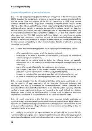 Measuring informality 
24 
Comparability problems of national definitions 
2.43. The ILO Compendium of official statistics on employment in the informal sector (ILO, 2002d) describes the comparability problems of currently used national definitions of the informal sector. Since the adoption of the 15th ICLS resolution in 1993 many national statistical offices have made a major effort to develop or improve official statistics on the informal sector, often in spite of having limited resources for producing statistics in general and informal sector statistics in particular. As some of the available statistics are based on national definitions of the informal sector developed prior to 1993, they are not always fully in line with the international statistical definition adopted in the 15th ICLS resolution. Even when based on the 15th ICLS resolution definition, statistics are sometimes not strictly comparable from one country to another because the international definitions have been adapted to national circumstances. It is hoped that this manual will contribute to enhancing the international comparability of future informal sector statistics or at least to achieving conceptual commonality. 
2.44. Current data comparability problems result especially from the following factors: 
− differences in the concepts on which the statistics are based; 
− differences in the kinds of economic activity covered, particularly the inclusion or exclusion of agricultural activities; 
− differences in the criteria used to define the informal sector, for example, employment size of the enterprise or establishment as against non-registration of the enterprise; 
− use of different cut-off points for the employment size criterion; 
− the inclusion or exclusion of paid domestic workers employed by households, or of producers of goods exclusively for own final use by their household; 
− inclusion or exclusion of persons with a secondary job in the informal sector; and 
− inclusion or exclusion of persons engaged in professional or technical activities. 
2.45. A major deviation from the international definition is that some countries do not yet use the criterion of legal organization of the enterprise (household unincorporated enterprises), that is to say that they do not use the criterion of a lack of a complete set of accounts in their national statistical definitions of the informal sector, especially when the number of quasi-corporations is known or expected to be small. Instead, the statistics sometimes refer to small or micro-enterprises, including small corporations and quasi- corporations, which leads to an overestimation of the size of the informal sector. 
2.46. Of equal importance is the fact that some countries include small-scale or unregistered agricultural activities in their definition of the informal sector, while others do not. Since the vast majority of agricultural activities in most countries are undertaken in rural areas, such differences have a larger effect on the international comparability of data for rural areas than for urban areas. 
2.47. Many of the countries for which statistics are available use the criterion of non- registration of the enterprise, either alone or in combination with other criteria such as small size or type of workplace, to define the informal sector. In most cases the criterion refers to  