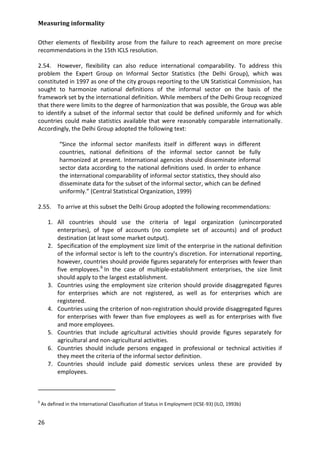 Measuring informality 
26 
Other elements of flexibility arose from the failure to reach agreement on more precise recommendations in the 15th ICLS resolution. 
2.54. However, flexibility can also reduce international comparability. To address this problem the Expert Group on Informal Sector Statistics (the Delhi Group), which was constituted in 1997 as one of the city groups reporting to the UN Statistical Commission, has sought to harmonize national definitions of the informal sector on the basis of the framework set by the international definition. While members of the Delhi Group recognized that there were limits to the degree of harmonization that was possible, the Group was able to identify a subset of the informal sector that could be defined uniformly and for which countries could make statistics available that were reasonably comparable internationally. Accordingly, the Delhi Group adopted the following text: 
“Since the informal sector manifests itself in different ways in different countries, national definitions of the informal sector cannot be fully harmonized at present. International agencies should disseminate informal sector data according to the national definitions used. In order to enhance the international comparability of informal sector statistics, they should also disseminate data for the subset of the informal sector, which can be defined uniformly.” (Central Statistical Organization, 1999) 
2.55. To arrive at this subset the Delhi Group adopted the following recommendations: 
1. All countries should use the criteria of legal organization (unincorporated enterprises), of type of accounts (no complete set of accounts) and of product destination (at least some market output). 
2. Specification of the employment size limit of the enterprise in the national definition of the informal sector is left to the country’s discretion. For international reporting, however, countries should provide figures separately for enterprises with fewer than five employees.6 
3. Countries using the employment size criterion should provide disaggregated figures for enterprises which are not registered, as well as for enterprises which are registered. In the case of multiple-establishment enterprises, the size limit should apply to the largest establishment. 
4. Countries using the criterion of non-registration should provide disaggregated figures for enterprises with fewer than five employees as well as for enterprises with five and more employees. 
5. Countries that include agricultural activities should provide figures separately for agricultural and non-agricultural activities. 
6. Countries should include persons engaged in professional or technical activities if they meet the criteria of the informal sector definition. 
7. Countries should include paid domestic services unless these are provided by employees. 
6 As defined in the International Classification of Status in Employment (ICSE-93) (ILO, 1993b)  