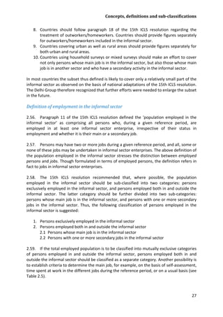 Concepts, definitions and sub-classifications 
27 
8. Countries should follow paragraph 18 of the 15th ICLS resolution regarding the treatment of outworkers/homeworkers. Countries should provide figures separately for outworkers/homeworkers included in the informal sector. 
9. Countries covering urban as well as rural areas should provide figures separately for both urban and rural areas. 
10. Countries using household surveys or mixed surveys should make an effort to cover not only persons whose main job is in the informal sector, but also those whose main job is in another sector and who have a secondary activity in the informal sector. 
In most countries the subset thus defined is likely to cover only a relatively small part of the informal sector as observed on the basis of national adaptations of the 15th ICLS resolution. The Delhi Group therefore recognized that further efforts were needed to enlarge the subset in the future. 
Definition of employment in the informal sector 
2.56. Paragraph 11 of the 15th ICLS resolution defined the ‘population employed in the informal sector’ as comprising all persons who, during a given reference period, are employed in at least one informal sector enterprise, irrespective of their status in employment and whether it is their main or a secondary job. 
2.57. Persons may have two or more jobs during a given reference period, and all, some or none of these jobs may be undertaken in informal sector enterprises. The above definition of the population employed in the informal sector stresses the distinction between employed persons and jobs. Though formulated in terms of employed persons, the definition refers in fact to jobs in informal sector enterprises. 
2.58. The 15th ICLS resolution recommended that, where possible, the population employed in the informal sector should be sub-classified into two categories: persons exclusively employed in the informal sector, and persons employed both in and outside the informal sector. The latter category should be further divided into two sub-categories: persons whose main job is in the informal sector, and persons with one or more secondary jobs in the informal sector. Thus, the following classification of persons employed in the informal sector is suggested: 
1. Persons exclusively employed in the informal sector 
2. Persons employed both in and outside the informal sector 
2.1 Persons whose main job is in the informal sector 
2.2 Persons with one or more secondary jobs in the informal sector 
2.59. If the total employed population is to be classified into mutually exclusive categories of persons employed in and outside the informal sector, persons employed both in and outside the informal sector should be classified as a separate category. Another possibility is to establish criteria to determine the main job, for example, on the basis of self-assessment, time spent at work in the different jobs during the reference period, or on a usual basis (see Table 2.5). 
 