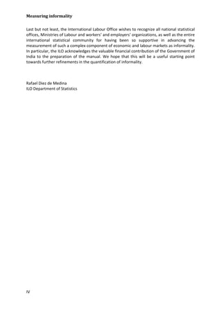 Measuring informality 
IV 
Last but not least, the International Labour Office wishes to recognize all national statistical offices, Ministries of Labour and workers’ and employers’ organizations, as well as the entire international statistical community for having been so supportive in advancing the measurement of such a complex component of economic and labour markets as informality. In particular, the ILO acknowledges the valuable financial contribution of the Government of India to the preparation of the manual. We hope that this will be a useful starting point towards further refinements in the quantification of informality. 
Rafael Diez de Medina 
ILO Department of Statistics 
 