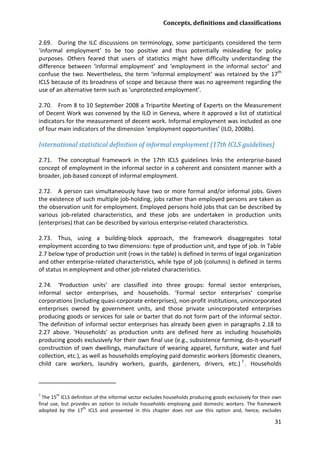 Concepts, definitions and classifications 
31 
2.69. During the ILC discussions on terminology, some participants considered the term ‘informal employment’ to be too positive and thus potentially misleading for policy purposes. Others feared that users of statistics might have difficulty understanding the difference between ‘informal employment’ and ‘employment in the informal sector’ and confuse the two. Nevertheless, the term ‘informal employment’ was retained by the 17th ICLS because of its broadness of scope and because there was no agreement regarding the use of an alternative term such as ‘unprotected employment’. 
2.70. From 8 to 10 September 2008 a Tripartite Meeting of Experts on the Measurement of Decent Work was convened by the ILO in Geneva, where it approved a list of statistical indicators for the measurement of decent work. Informal employment was included as one of four main indicators of the dimension ‘employment opportunities’ (ILO, 2008b). 
International statistical definition of informal employment (17th ICLS guidelines) 
2.71. The conceptual framework in the 17th ICLS guidelines links the enterprise-based concept of employment in the informal sector in a coherent and consistent manner with a broader, job-based concept of informal employment. 
2.72. A person can simultaneously have two or more formal and/or informal jobs. Given the existence of such multiple job-holding, jobs rather than employed persons are taken as the observation unit for employment. Employed persons hold jobs that can be described by various job-related characteristics, and these jobs are undertaken in production units (enterprises) that can be described by various enterprise-related characteristics. 
2.73. Thus, using a building-block approach, the framework disaggregates total employment according to two dimensions: type of production unit, and type of job. In Table 2.7 below type of production unit (rows in the table) is defined in terms of legal organization and other enterprise-related characteristics, while type of job (columns) is defined in terms of status in employment and other job-related characteristics. 
2.74. ‘Production units’ are classified into three groups: formal sector enterprises, informal sector enterprises, and households. ‘Formal sector enterprises’ comprise corporations (including quasi-corporate enterprises), non-profit institutions, unincorporated enterprises owned by government units, and those private unincorporated enterprises producing goods or services for sale or barter that do not form part of the informal sector. The definition of informal sector enterprises has already been given in paragraphs 2.18 to 2.27 above. ‘Households’ as production units are defined here as including households producing goods exclusively for their own final use (e.g., subsistence farming, do-it-yourself construction of own dwellings, manufacture of wearing apparel, furniture, water and fuel collection, etc.), as well as households employing paid domestic workers (domestic cleaners, child care workers, laundry workers, guards, gardeners, drivers, etc.)7 
7 The 15th ICLS definition of the informal sector excludes households producing goods exclusively for their own final use, but provides an option to include households employing paid domestic workers. The framework adopted by the 17th ICLS and presented in this chapter does not use this option and, hence, excludes . Households  