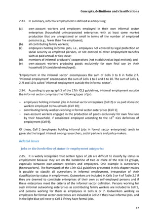 Concepts, definitions and classifications 
37 
2.83. In summary, informal employment is defined as comprising: 
(a) own-account workers and employers employed in their own informal sector enterprises (household unincorporated enterprises with at least some market production that are unregistered or small in terms of the number of employed persons (e.g., fewer than five employees); 
(b) all contributing family workers; 
(c) employees holding informal jobs, i.e., employees not covered by legal protection or social security as employed persons, or not entitled to other employment benefits such as paid annual or sick leave; 
(d) members of informal producers’ cooperatives (not established as legal entities); and 
(e) own-account workers producing goods exclusively for own final use by their household (if considered employed). 
‘Employment in the informal sector’ encompasses the sum of Cells 3 to 8 in Table 2.7. ‘Informal employment’ encompasses the sum of Cells 1 to 6 and 8 to 10. The sum of Cells 1, 2, 9 and 10 is called ‘informal employment outside the informal sector’. 
2.84. According to paragraph 5 of the 17th ICLS guidelines, informal employment outside the informal sector comprises the following types of job: 
− employees holding informal jobs in formal sector enterprises (Cell 2) or as paid domestic workers employed by households (Cell 10); 
− contributing family workers working in formal sector enterprises (Cell 1); 
− own-account workers engaged in the production of goods exclusively for own final use by their household, if considered employed according to the 13th ICLS definition of employment (Cell 9). 
Of these, Cell 2 (employees holding informal jobs in formal sector enterprises) tends to generate the largest interest among researchers, social partners and policy-makers. 
Related issues 
Jobs on the borderline of status-in-employment categories 
2.85. It is widely recognized that certain types of job are difficult to classify by status in employment because they are on the borderline of two or more of the ICSE-93 groups, especially between own-account workers and employees. One example is outworkers (homeworkers). The framework of the 17th ICLS guidelines presented in this chapter makes it possible to classify all outworkers in informal employment, irrespective of their classification by status in employment. Outworkers are included in Cells 3 or 4 of Table 2.7 if they are deemed to constitute enterprises of their own as self-employed persons and if these enterprises meet the criteria of the informal sector definition. Persons working for such informal outworking enterprises as contributing family workers are included in Cell 5, and persons working for them as employees in Cells 6 or 7. Outworkers working as employees for formal sector enterprises are included in Cell 2 if they have informal jobs, and in the light blue cell next to Cell 2 if they have formal jobs.  