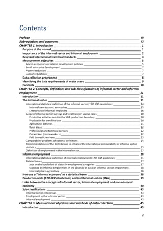 V 
Contents 
Preface __________________________________________________________________ III 
Abbreviations and acronyms _________________________________________________ XI 
CHAPTER 1. Introduction _____________________________________________________ 1 
Purpose of the manual ___________________________________________________________ 1 
Importance of the informal sector and informal employment ___________________________ 2 
Relevant International statistical standards __________________________________________ 4 
Measurement objectives _________________________________________________________ 5 
Macro-economic and related development policies ___________________________________________ 5 
Small enterprise development ____________________________________________________________ 7 
Poverty reduction ______________________________________________________________________ 7 
Labour regulations ______________________________________________________________________ 7 
Data collection programme _______________________________________________________ 8 
Identifying the data requirements of major users _____________________________________ 9 
Contents _____________________________________________________________________ 10 
CHAPTER 2. Concepts, definitions and sub-classifications of informal sector and informal employment ______________________________________________________________ 11 
Introduction __________________________________________________________________ 11 
The informal sector ____________________________________________________________ 11 
International statistical definition of the informal sector (15th ICLS resolution) ____________________ 14 
Informal own-account enterprises ______________________________________________________ 15 
Enterprises of informal employers ______________________________________________________ 16 
Scope of informal sector surveys and treatment of special cases ________________________________ 20 
Productive activities outside the SNA production boundary _________________________________ 20 
Production for own final use __________________________________________________________ 20 
Agricultural activities ________________________________________________________________ 21 
Rural areas _________________________________________________________________________ 22 
Professional and technical services _____________________________________________________ 22 
Outworkers (Homeworkers) ___________________________________________________________ 22 
Paid domestic workers _______________________________________________________________ 23 
Comparability problems of national definitions ______________________________________________ 24 
Recommendations of the Delhi Group to enhance the international comparability of informal sector statistics _____________________________________________________________________________ 25 
Definition of employment in the informal sector _____________________________________________ 27 
Informal employment __________________________________________________________ 28 
International statistical definition of informal employment (17th ICLS guidelines) __________________ 31 
Related issues _________________________________________________________________________ 37 
Jobs on the borderline of status-in-employment categories _________________________________ 37 
Statistics on informal employment in the absence of data on informal sector employment ________ 38 
Informal jobs in agriculture ___________________________________________________________ 38 
Non-use of ‘informal economy’ as a statistical term __________________________________ 38 
Production units (17th ICLS Guidelines) and institutional sectors (SNA) ___________________ 39 
Links between the concepts of informal sector, informal employment and non-observed economy _____________________________________________________________________ 40 
Sub-classifications _____________________________________________________________ 43 
Informal sector enterprises ______________________________________________________________ 43 
Employment in the informal sector _______________________________________________________ 43 
Informal employment __________________________________________________________________ 43 
CHAPTER 3. Measurement objectives and methods of data collection ________________ 45 
Introduction __________________________________________________________________ 45  