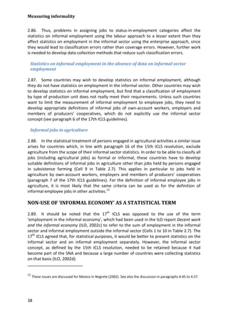Measuring informality 
38 
2.86. Thus, problems in assigning jobs to status-in-employment categories affect the statistics on informal employment using the labour approach to a lesser extent than they affect statistics on employment in the informal sector using the enterprise approach, since they would lead to classification errors rather than coverage errors. However, further work is needed to develop data collection methods that reduce such classification errors. 
Statistics on informal employment in the absence of data on informal sector employment 
2.87. Some countries may wish to develop statistics on informal employment, although they do not have statistics on employment in the informal sector. Other countries may wish to develop statistics on informal employment, but find that a classification of employment by type of production unit does not really meet their requirements. Unless such countries want to limit the measurement of informal employment to employee jobs, they need to develop appropriate definitions of informal jobs of own-account workers, employers and members of producers’ cooperatives, which do not explicitly use the informal sector concept (see paragraph 6 of the 17th ICLS guidelines). 
Informal jobs in agriculture 
2.88. In the statistical treatment of persons engaged in agricultural activities a similar issue arises for countries which, in line with paragraph 16 of the 15th ICLS resolution, exclude agriculture from the scope of their informal sector statistics. In order to be able to classify all jobs (including agricultural jobs) as formal or informal, these countries have to develop suitable definitions of informal jobs in agriculture other than jobs held by persons engaged in subsistence farming (Cell 9 in Table 2.7). This applies in particular to jobs held in agriculture by own-account workers, employers and members of producers’ cooperatives (paragraph 7 of the 17th ICLS guidelines). For the definition of informal employee jobs in agriculture, it is most likely that the same criteria can be used as for the definition of informal employee jobs in other activities.12 
NON-USE OF ‘INFORMAL ECONOMY’ AS A STATISTICAL TERM 
2.89. It should be noted that the 17th ICLS was opposed to the use of the term ‘employment in the informal economy’, which had been used in the ILO report Decent work and the informal economy (ILO, 2002c) to refer to the sum of employment in the informal sector and informal employment outside the informal sector (Cells 1 to 10 in Table 2.7). The 17th ICLS agreed that, for statistical purposes, it would be better to present statistics on the informal sector and on informal employment separately. However, the informal sector concept, as defined by the 15th ICLS resolution, needed to be retained because it had become part of the SNA and because a large number of countries were collecting statistics on that basis (ILO, 2002d). 
12 These issues are discussed for Mexico in Negrete (2002). See also the discussion in paragraphs 4.45 to 4.57. 
 