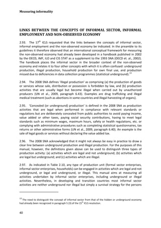 Measuring informality 
40 
LINKS BETWEEN THE CONCEPTS OF INFORMAL SECTOR, INFORMAL EMPLOYMENT AND NON-OBSERVED ECONOMY 
2.93. The 17th ICLS requested that the links between the concepts of informal sector, informal employment and the non-observed economy be indicated. In the preamble to its guidelines it therefore observed that an international conceptual framework for measuring the non-observed economy had already been developed in a handbook published in 2002 by the OECD, IMF, ILO and CIS STAT as a supplement to the 1993 SNA (OECD et. al., 2002). The handbook places the informal sector in the broader context of the non-observed economy and relates it to four other concepts with which it is often confused: underground production, illegal production, household production for own final use, and production missed due to deficiencies in data collection programmes (statistical underground).13 
2.94. The 2008 SNA defines 'illegal production' as comprising (a) the production of goods or services whose sale, distribution or possession is forbidden by law, and (b) production activities that are usually legal but become illegal when carried out by unauthorized producers (UN et al., 2009, paragraph 6.43). Examples are drug trafficking and illegal medical treatment (such as abortions in some countries and illegal harvesting of organs). 
2.95. 'Concealed (or underground) production' is defined in the 2008 SNA as production activities that are legal when performed in compliance with relevant standards or regulations but are deliberately concealed from public authorities to avoid paying income, value added or other taxes, paying social security contributions, having to meet legal standards such as minimum wages, maximum hours, safety or health regulations, etc. or complying with administrative procedures such as completing statistical questionnaires, tax returns or other administrative forms (UN et al., 2009, paragraph 6.40). An example is the sale of legal goods or services without declaring the value added tax. 
2.96. The 2008 SNA acknowledged that it might not always be easy in practice to draw a clear line between underground production and illegal production. For the purposes of this manual, however, the definitions given above can be used to distinguish three types of production activity: (a) activities which are legal and not underground; (b) activities which are legal but underground; and (c) activities which are illegal. 
2.97. As indicated in Table 2.10, any type of production unit (formal sector enterprises, informal sector enterprises, households) can be engaged in activities which are legal and not underground, or legal and underground, or illegal. This manual aims at measuring all activities undertaken by informal sector enterprises, including underground or illegal activities. Nevertheless, in developing and transition countries most informal sector activities are neither underground nor illegal but simply a survival strategy for the persons 
13 The need to distinguish the concept of informal sector from that of the hidden or underground economy had already been recognized in paragraph 5 (3) of the 15th ICLS resolution.  