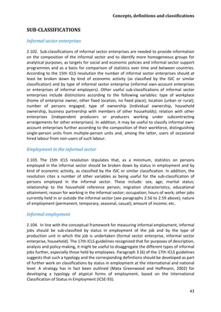 Concepts, definitions and classifications 
43 
SUB-CLASSIFICATIONS 
Informal sector enterprises 
2.102. Sub-classifications of informal sector enterprises are needed to provide information on the composition of the informal sector and to identify more homogeneous groups for analytical purposes, as targets for social and economic policies and informal sector support programmes and as a basis for comparison of statistics over time and between countries. According to the 15th ICLS resolution the number of informal sector enterprises should at least be broken down by kind of economic activity (as classified by the ISIC or similar classification) and by type of informal sector enterprise (informal own-account enterprises or enterprises of informal employers). Other useful sub-classifications of informal sector enterprises include distinctions according to the following variables: type of workplace (home of enterprise owner, other fixed location, no fixed place); location (urban or rural); number of persons engaged; type of ownership (individual ownership, household ownership, business partnership with members of other households); relation with other enterprises (independent producers or producers working under subcontracting arrangements for other enterprises). In addition, it may be useful to classify informal own- account enterprises further according to the composition of their workforce, distinguishing single-person units from multiple-person units and, among the latter, users of occasional hired labour from non-users of such labour. 
Employment in the informal sector 
2.103. The 15th ICLS resolution stipulates that, as a minimum, statistics on persons employed in the informal sector should be broken down by status in employment and by kind of economic activity, as classified by the ISIC or similar classification. In addition, the resolution cites a number of other variables as being useful for the sub-classification of persons employed in the informal sector. These include: sex; age; marital status; relationship to the household reference person; migration characteristics; educational attainment; reason for working in the informal sector; occupation; hours of work; other jobs currently held in or outside the informal sector (see paragraphs 2.56 to 2.59 above); nature of employment (permanent, temporary, seasonal, casual); amount of income; etc. 
Informal employment 
2.104. In line with the conceptual framework for measuring informal employment, informal jobs should be sub-classified by status in employment of the job and by the type of production unit in which the job is undertaken (formal sector enterprise, informal sector enterprise, household). The 17th ICLS guidelines recognized that for purposes of description, analysis and policy-making, it might be useful to disaggregate the different types of informal jobs further, especially those held by employees. Paragraph 3 (6) of the 17th ICLS guidelines suggests that such a typology and the corresponding definitions should be developed as part of further work on classifications by status in employment at the international and national level. A strategy has in fact been outlined (Mata Greenwood and Hoffmann, 2002) for developing a typology of atypical forms of employment, based on the International Classification of Status in Employment (ICSE-93).  