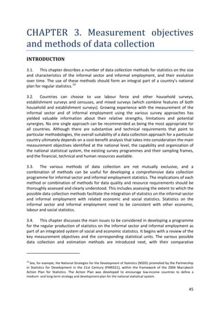 45 
CHAPTER 3. Measurement objectives and methods of data collection 
INTRODUCTION 
3.1. This chapter describes a number of data collection methods for statistics on the size and characteristics of the informal sector and informal employment, and their evolution over time. The use of these methods should form an integral part of a country’s national plan for regular statistics.14 
3.2. Countries can choose to use labour force and other household surveys, establishment surveys and censuses, and mixed surveys (which combine features of both household and establishment surveys). Growing experience with the measurement of the informal sector and of informal employment using the various survey approaches has yielded valuable information about their relative strengths, limitations and potential synergies. No one single approach can be recommended as being the most appropriate for all countries. Although there are substantive and technical requirements that point to particular methodologies, the overall suitability of a data collection approach for a particular country ultimately depends on a cost-benefit analysis that takes into consideration the main measurement objectives identified at the national level, the capability and organization of the national statistical system, the existing survey programmes and their sampling frames, and the financial, technical and human resources available. 
3.3. The various methods of data collection are not mutually exclusive, and a combination of methods can be useful for developing a comprehensive data collection programme for informal sector and informal employment statistics. The implications of each method or combination of methods for data quality and resource requirements should be thoroughly assessed and clearly understood. This includes assessing the extent to which the possible data collection methods facilitate the integration of statistics on the informal sector and informal employment with related economic and social statistics. Statistics on the informal sector and informal employment need to be consistent with other economic, labour and social statistics. 
3.4. This chapter discusses the main issues to be considered in developing a programme for the regular production of statistics on the informal sector and informal employment as part of an integrated system of social and economic statistics. It begins with a review of the key measurement objectives and the corresponding statistical units. The various possible data collection and estimation methods are introduced next, with their comparative 
14 See, for example, the National Strategies for the Development of Statistics (NSDS) promoted by the Partnership in Statistics for Development in the 21st Century (PARIS21), within the framework of the 2004 Marrakech Action Plan for Statistics. The Action Plan was developed to encourage low-income countries to define a medium- and long-term strategy and development plan for the national statistical system.  