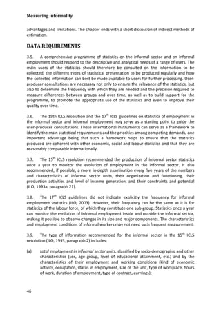 Measuring informality 
46 
advantages and limitations. The chapter ends with a short discussion of indirect methods of estimation. 
DATA REQUIREMENTS 
3.5. A comprehensive programme of statistics on the informal sector and on informal employment should respond to the descriptive and analytical needs of a range of users. The main users of the statistics should therefore be consulted on the information to be collected, the different types of statistical presentation to be produced regularly and how the collected information can best be made available to users for further processing. User- producer consultations are necessary not only to ensure the relevance of the statistics, but also to determine the frequency with which they are needed and the precision required to measure differences between groups and over time, as well as to build support for the programme, to promote the appropriate use of the statistics and even to improve their quality over time. 
3.6. The 15th ICLS resolution and the 17th ICLS guidelines on statistics of employment in the informal sector and informal employment may serve as a starting point to guide the user-producer consultations. These international instruments can serve as a framework to identify the main statistical requirements and the priorities among competing demands, one important advantage being that such a framework helps to ensure that the statistics produced are coherent with other economic, social and labour statistics and that they are reasonably comparable internationally. 
3.7. The 15th ICLS resolution recommended the production of informal sector statistics once a year to monitor the evolution of employment in the informal sector. It also recommended, if possible, a more in-depth examination every five years of the numbers and characteristics of informal sector units, their organization and functioning, their production activities and level of income generation, and their constraints and potential (ILO, 1993a, paragraph 21). 
3.8. The 17th ICLS guidelines did not indicate explicitly the frequency for informal employment statistics (ILO, 2003). However, their frequency can be the same as it is for statistics of the labour force, of which they constitute one sub-group. Statistics once a year can monitor the evolution of informal employment inside and outside the informal sector, making it possible to observe changes in its size and major components. The characteristics and employment conditions of informal workers may not need such frequent measurement. 
3.9. The type of information recommended for the informal sector in the 15th ICLS resolution (ILO, 1993, paragraph 2) includes: 
(a) total employment in informal sector units, classified by socio-demographic and other characteristics (sex, age group, level of educational attainment, etc.) and by the characteristics of their employment and working conditions (kind of economic activity, occupation, status in employment, size of the unit, type of workplace, hours of work, duration of employment, type of contract, earnings);  