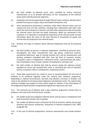 Objectives and methods 
47 
(b) the total number of informal sector units, classified by various structural characteristics so as to provide information on the composition of the informal sector and to identify particular segments; 
(c) production and incomes generated through informal sector activities, derived where possible from data on output, inputs and related transactions; and 
(d) other characteristics pertaining to conditions under which informal sector units are created and carry out their activities, including their relationships with other units within the same enterprise, if relevant, and with other enterprises inside and outside the informal sector and with the public authorities. While not mentioned in the resolution, it is important in assessing the importance of the informal sector to have information about the share of the total demand of households for goods and services that are produced in the informal sector. 
3.10. Similarly, the types of statistics about informal employment that can be produced include: 
(a) the total number of persons in informal employment, classified by personal socio- demographic and other characteristics (sex, age group, urban/rural location, educational attainment, type of training received, etc.) and by characteristics and working conditions associated with their main job (kind of economic activity, occupation, status in employment, institutional sector, main/secondary job status, type of workplace, hours of work, duration of employment, earnings); and 
(b) the total number of informal jobs held by persons during the reference period, classified by various job characteristics (main or secondary job, kind of economic activity, occupation, status in employment, institutional sector). 
3.11. These data requirements are meant to serve as recommendations for the kind of statistics to be produced regularly under the national data collection programme. Depending on national circumstances, countries may identify a narrower or broader, and more or less detailed set of measurement objectives and statistical needs. The national data collection strategy may propose to meet certain needs for statistics in the initial phases of the programme implementation and gradually expand the programme over time. 
3.12. The minimum set of statistics that a data collection programme should strive to produce, in the case of the informal sector, includes: 
(a) the number of persons engaged in informal sector units by status in employment and kind of economic activity; and, if possible 
(b) the number of informal sector enterprises by kind of economic activity and by type (informal own-account enterprises, enterprises of informal employers) (ILO, 1993, paragraph 34). 
3.13. In the case of informal employment, minimum requirements may include statistics on:  