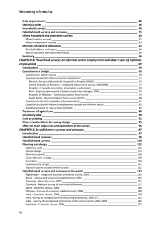 Measuring informality 
VI 
Data requirements _____________________________________________________________ 46 
Statistical units ________________________________________________________________ 48 
Household surveys _____________________________________________________________ 48 
Establishment surveys and censuses _______________________________________________ 55 
Mixed household and enterprise surveys ___________________________________________ 60 
Mixed modular surveys _________________________________________________________________ 61 
Mixed independent surveys _____________________________________________________________ 63 
Methods of indirect estimation ___________________________________________________ 64 
Residual balance techniques _____________________________________________________________ 64 
Macro-economic estimation techniques ___________________________________________________ 66 
Summary _____________________________________________________________________ 66 
CHAPTER 4: Household surveys on informal sector employment and other types of informal employment ______________________________________________________________ 69 
Introduction __________________________________________________________________ 69 
Questionnaire design ___________________________________________________________ 69 
Questions on activity status _____________________________________________________________ 70 
Questions to identify informal sector employment ___________________________________________ 71 
Mexico –Encuesta Nacional de Ocupación y Empleo (ENOE) _________________________________ 74 
United Republic of Tanzania - Integrated labour force survey, 2005/2006 ______________________ 77 
Ecuador – Encuesta de empleo, desempleo y subempleo ___________________________________ 78 
Mali - Enquête permanente d’emploi auprès des ménages, 2004 _____________________________ 79 
Republic of Moldova – Continuous labour force survey _____________________________________ 79 
South Africa - Quarterly labour force survey (QLFS) ________________________________________ 80 
Questions to identify outworkers (homeworkers) ____________________________________________ 81 
Questions to identify informal employment outside the informal sector __________________________ 82 
Questions related to type of work contract _________________________________________________ 85 
Treatment of agriculture ________________________________________________________ 86 
Secondary jobs ________________________________________________________________ 90 
Data processing _______________________________________________________________ 92 
Other considerations for survey design ____________________________________________ 95 
Effect on main objectives and operations of the survey _______________________________ 96 
CHAPTER 5: Establishment surveys and censuses _________________________________ 97 
Introduction __________________________________________________________________ 97 
Establishment censuses _________________________________________________________ 98 
Establishment surveys _________________________________________________________ 100 
Planning and design ___________________________________________________________ 102 
Statistical units _______________________________________________________________________ 102 
Sample design _______________________________________________________________________ 103 
Reference period _____________________________________________________________________ 108 
Data collection strategy ________________________________________________________________ 109 
Data items __________________________________________________________________________ 110 
Questionnaire design __________________________________________________________________ 111 
Industry-specific establishment surveys ___________________________________________________ 112 
Establishment surveys and censuses in the world ___________________________________ 113 
Afghanistan - Integrated business enterprise survey, 2009 ____________________________________ 113 
Benin – Census and survey of establishments, 1992 _________________________________________ 114 
Colombia - General census, 2005 ________________________________________________________ 117 
Colombia - National survey of micro-establishments_________________________________________ 117 
Egypt –Economic census, 2006 __________________________________________________________ 118 
Ethiopia – Census of economic establishments, 2004 ________________________________________ 120 
India – Economic census, 2005 __________________________________________________________ 120 
India –Survey of unorganized manufacturing enterprises, 2000-01 _____________________________ 122 
India – Survey of unorganized enterprises in the service sector, 2001-2002 ______________________ 126 
Indonesia - Economic census, 2006_______________________________________________________ 127  
