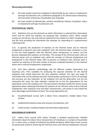 Measuring informality 
48 
(a) the total number of persons employed in informal jobs by sex, status in employment and type of production unit, as defined in paragraph 2.74. (formal sector enterprises, informal sector enterprises, households); and, if possible 
(b) the total number of informal jobs, similarly classified by industry, occupation, status in employment and type of production unit. 
STATISTICAL UNITS 
3.14. Statistical units are the elements on which information is collected (the ‘observation units’) and for which the statistics are produced (the ‘analytical units’). When sample surveys are carried out, the units that are selected for the sample are called ‘sampling units’ and the units providing the information (for example, by responding to a questionnaire) ‘reporting units’. 
3.15. In general, the production of statistics on the informal sector and on informal employment is based on two main ‘analytical’ units: the informal sector enterprise or unit, on the one hand (together with the informal sector entrepreneur or owner), and the persons employed (the workers), on the other. The concept of the informal sector refers to informal sector units as analytical units, while the concepts of informal employment and employment in the informal sector refer to persons as analytical units, because what is required are statistics of the total number of persons employed (workers) in the informal sector and in informal employment, respectively. 
3.16. Each data collection methodology calls for different sample, observation and reporting units. Their suitability for producing the required estimates for the desired analytical units should determine the data collection method. The type and range of information that can be collected and their overall quality, particularly in terms of coverage and accuracy, are also important. As the analytical unit and the observation unit are not necessarily the same, the data collection method has to link the observations for the observation unit to the analytical unit. The next sections introduce briefly the various survey approaches when collecting information for statistics on the informal sector and on informal employment, their statistical units and other characteristics, and review in more detail the main advantages and limitations of each. The survey approaches are: 
(a) household-based surveys with a labour force component, notably labour force surveys; 
(b) establishment-based surveys and censuses of production, and 
(c) mixed surveys, including modular and stand-alone approaches. 
HOUSEHOLD SURVEYS 
3.17. Labour force surveys (LFS) collect, through a standard questionnaire, detailed information about the labour force characteristics of individuals in a sample of households (or, in some cases, a sample of individual household members). While labour force surveys are particularly suited to measuring the informal sector and informal employment, because  