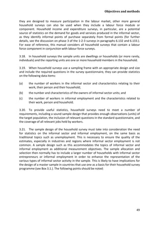 Objectives and methods 
49 
they are designed to measure participation in the labour market, other more general household surveys can also be used when they include a labour force module or component. Household income and expenditure surveys, in particular, are a potential source of statistics on the demand for goods and services produced in the informal sector, as they identify informal points of purchase separately from formal points (for further details, see the discussion on phase 3 of the 1-2-3 surveys in paragraphs 6.132 and 6.133.). For ease of reference, this manual considers all household surveys that contain a labour force component in conjunction with labour force surveys. 
3.18. In household surveys the sample units are dwellings or households (or more rarely, individuals) and the reporting units are one or more household members in the household. 
3.19. When household surveys use a sampling frame with an appropriate design and size and include the required questions in the survey questionnaire, they can provide statistics on the following data items: 
(a) the number of workers in the informal sector and characteristics relating to their work, their person and their household; 
(b) the number and characteristics of the owners of informal sector units; and 
(c) the number of workers in informal employment and the characteristics related to their work, person and household. 
3.20. To provide useful statistics, household surveys need to meet a number of requirements, including a sound sample design that provides enough observations (units) of the target population, the inclusion of relevant questions in the standard questionnaire, and the coverage of all relevant jobs held by workers. 
3.21. The sample design of the household survey must take into consideration the need for statistics on the informal sector and informal employment, on the same basis as traditional topics such as unemployment. This is necessary to ensure the quality of the estimates, especially in industries and regions where informal sector employment is not common. A sample design such as this accommodates the topics of informal sector and informal employment as additional measurement objectives. The sample allocation and selection then normally has to include a larger number of households with informal sector entrepreneurs or informal employment in order to enhance the representation of the various types of informal sector activity in the sample. This is likely to have implications for the design of a master sample in countries that use one as a basis for their household survey programme (see Box 3.1.). The following points should be noted:  