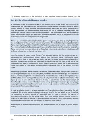 Measuring informality 
50 
(a) Relevant questions to be included in the standard questionnaire depend on the 
definitions used for informal sector and informal employment and typically include 
Box 3.1. Use of household master samples 
A household survey programme allows for the integration of survey design and operations in several ways, and the same concepts and definitions can be used for variables occurring in several surveys. Sharing of survey personnel and facilities among the surveys will secure effective use of staff and facilities. The integration may also include the use of common sampling frames and samples for various surveys in the survey programme. The development of a master sampling frame and a master sample for the surveys is often an important part of an integrated household or mixed household and enterprise survey programme. 
The use of a common master sampling frame of area units for the first stage of sampling improves the cost-efficiency of the surveys in a survey programme. The cost of developing a good sampling frame is usually high, and the establishment of a continuous survey programme makes it possible for a national statistical office to spread the expense of constructing and maintaining a sampling frame over several surveys ( labour force, household income and expenditure, mixed household and enterprise surveys on the informal sector, etc). 
Cost-sharing can be taken a step further if the samples selected for the various surveys are subsamples of a common master sample selected from the master frame. The use of a master sample for all or most of the surveys will reduce the costs of sample selection and preparation of sampling frames in the second and subsequent stages of selection for each survey. These cost advantages also apply to unanticipated ad hoc surveys undertaken during the survey programme period and, indeed, in cases where no formal survey programme exists at the national statistical office. 
The main purpose of a master sample is to provide for the household surveys in the continuous survey programme (and any ad hoc survey that fits into the master sample design). The sample will thus be primarily designed to serve a basic set of household surveys such as labour force surveys and household income and expenditure surveys. It will generally not be efficient for sampling other types of unit. In some situations, however, it may be possible to use the master sample of households for a mixed household and enterprise survey of the informal sector – for example, for studying the characteristics of economic units owned by self-employed workers (such as household enterprises and own-account businesses). 
In most developing countries a large proportion of the production units are owned by the self- employed. These units are generally quite numerous, small in size and widely spread throughout the population. A master sample of households can be used to identify the owners of unincorporated units in the first phase. Apart from cost savings, using a master sample for different surveys makes it possible to have overlapping samples in two or more surveys, thereby enabling integration of data and joint analysis of data from those surveys. 
More details on master sampling frames and master samples can be found in United Nations, 2005a). 
 
