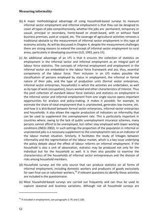 Measuring informality 
52 
(b) A major methodological advantage of using household-based surveys to measure informal sector employment and informal employment is that they can be designed to cover all types of jobs comprehensively, whether the jobs are permanent, temporary or casual, principal or secondary, home-based or street-based, with or without fixed business premises, paid or unpaid, etc. The coverage of agricultural activities removes a traditional obstacle to the measurement of informal sector employment in this type of economy activity. As will be discussed in Chapter 4, despite the measurement challenges there are strong reasons to extend the concept of informal sector employment to rural areas, particularly in developing countries (ILO, 1993, para.15). 
(c) An additional advantage of an LFS is that it ensures the collection of statistics on employment in the informal sector and informal employment as an integral part of labour force statistics. The concepts of informal employment and employment in the informal sector are embedded in the labour force framework and are, thus, essential components of the labour force. Their inclusion in an LFS makes possible the classification of persons employed by status in employment, the informal or formal nature of their jobs, and the type of production units (formal sector enterprises, informal sector enterprises, households) in which the activities are undertaken, as well as by type of work (occupation), hours worked and other characteristics of interest. Thus the joint collection of standard labour force statistics and statistics on employment in the informal sector and informal employment from one single source opens important opportunities for analysis and policy-making. It makes it possible, for example, to estimate the share of total employment that is unprotected, generates low-income, etc. and how it is distributed between formal sector enterprises, informal sector enterprises and households. It also allows the regular production of indicators on informality that can be used to supplement the unemployment rate. This is particularly important in countries where, owing to the lack of public unemployment insurance schemes, many persons cannot afford to be unemployed, but rather stay employed with lower working conditions (INEGI 2002). In such settings the proportion of the population in informal or unprotected jobs is a necessary supplement to the unemployment rate as an indicator of the labour market situation. Similarly, it facilitates the study of linkages between informality and the segmentation of the labour market, which is a key issue underlying the policy debate about the effect of labour reforms on informal employment. If the household is also a unit of observation, statistics may be produced not only for the individual but for the household as well. It is then also possible to examine the characteristics of the households of informal sector entrepreneurs and the division of risks among household members. 
(d) Household surveys are the only source that can produce statistics on all forms of informal employment, including domestic workers and producers of goods exclusively for own final use or volunteer workers,16 
(e) Most household-based surveys are carried out frequently and can thus be used to capture seasonal and business variations. Although not all household surveys are if relevant questions to identify those activities are included in the questionnaire. 
16 If included in employment, see paragraphs 2.76 and 2.100.  