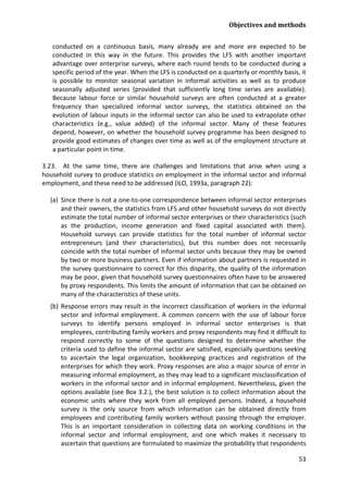 Objectives and methods 
53 
conducted on a continuous basis, many already are and more are expected to be conducted in this way in the future. This provides the LFS with another important advantage over enterprise surveys, where each round tends to be conducted during a specific period of the year. When the LFS is conducted on a quarterly or monthly basis, it is possible to monitor seasonal variation in informal activities as well as to produce seasonally adjusted series (provided that sufficiently long time series are available). Because labour force or similar household surveys are often conducted at a greater frequency than specialized informal sector surveys, the statistics obtained on the evolution of labour inputs in the informal sector can also be used to extrapolate other characteristics (e.g., value added) of the informal sector. Many of these features depend, however, on whether the household survey programme has been designed to provide good estimates of changes over time as well as of the employment structure at a particular point in time. 
3.23. At the same time, there are challenges and limitations that arise when using a household survey to produce statistics on employment in the informal sector and informal employment, and these need to be addressed (ILO, 1993a, paragraph 22): 
(a) Since there is not a one-to-one correspondence between informal sector enterprises and their owners, the statistics from LFS and other household surveys do not directly estimate the total number of informal sector enterprises or their characteristics (such as the production, income generation and fixed capital associated with them). Household surveys can provide statistics for the total number of informal sector entrepreneurs (and their characteristics), but this number does not necessarily coincide with the total number of informal sector units because they may be owned by two or more business partners. Even if information about partners is requested in the survey questionnaire to correct for this disparity, the quality of the information may be poor, given that household survey questionnaires often have to be answered by proxy respondents. This limits the amount of information that can be obtained on many of the characteristics of these units. 
(b) Response errors may result in the incorrect classification of workers in the informal sector and informal employment. A common concern with the use of labour force surveys to identify persons employed in informal sector enterprises is that employees, contributing family workers and proxy respondents may find it difficult to respond correctly to some of the questions designed to determine whether the criteria used to define the informal sector are satisfied, especially questions seeking to ascertain the legal organization, bookkeeping practices and registration of the enterprises for which they work. Proxy responses are also a major source of error in measuring informal employment, as they may lead to a significant misclassification of workers in the informal sector and in informal employment. Nevertheless, given the options available (see Box 3.2.), the best solution is to collect information about the economic units where they work from all employed persons. Indeed, a household survey is the only source from which information can be obtained directly from employees and contributing family workers without passing through the employer. This is an important consideration in collecting data on working conditions in the informal sector and informal employment, and one which makes it necessary to ascertain that questions are formulated to maximize the probability that respondents  