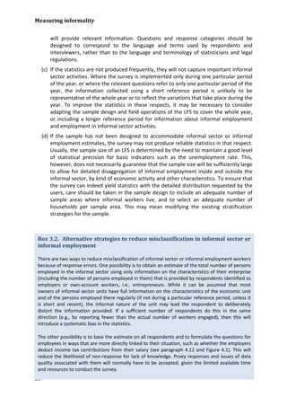 Measuring informality 
54 
will provide relevant information. Questions and response categories should be designed to correspond to the language and terms used by respondents and interviewers, rather than to the language and terminology of statisticians and legal regulations. 
(c) If the statistics are not produced frequently, they will not capture important informal sector activities. Where the survey is implemented only during one particular period of the year, or where the relevant questions refer to only one particular period of the year, the information collected using a short reference period is unlikely to be representative of the whole year or to reflect the variations that take place during the year. To improve the statistics in these respects, it may be necessary to consider adapting the sample design and field operations of the LFS to cover the whole year, or including a longer reference period for information about informal employment and employment in informal sector activities. 
(d) If the sample has not been designed to accommodate informal sector or informal employment estimates, the survey may not produce reliable statistics in that respect. Usually, the sample size of an LFS is determined by the need to maintain a good level of statistical precision for basic indicators such as the unemployment rate. This, however, does not necessarily guarantee that the sample size will be sufficiently large to allow for detailed disaggregation of informal employment inside and outside the informal sector, by kind of economic activity and other characteristics. To ensure that the survey can indeed yield statistics with the detailed distribution requested by the users, care should be taken in the sample design to include an adequate number of sample areas where informal workers live, and to select an adequate number of households per sample area. This may mean modifying the existing stratification strategies for the sample. 
Box 3.2. Alternative strategies to reduce misclassification in informal sector or informal employment 
There are two ways to reduce misclassification of informal sector or informal employment workers because of response errors. One possibility is to obtain an estimate of the total number of persons employed in the informal sector using only information on the characteristics of their enterprise (including the number of persons employed in them) that is provided by respondents identified as employers or own-account workers, i.e., entrepreneurs. While it can be assumed that most owners of informal sector units have full information on the characteristics of the economic unit and of the persons employed there regularly (if not during a particular reference period, unless it is short and recent), the informal nature of the unit may lead the respondent to deliberately distort the information provided. If a sufficient number of respondents do this in the same direction (e.g., by reporting fewer than the actual number of workers engaged), then this will introduce a systematic bias in the statistics. 
The other possibility is to base the estimate on all respondents and to formulate the questions for employees in ways that are more directly linked to their situation, such as whether the employers deduct income tax contributions from their salary (see paragraph 4.12 and Figure 4.1). This will reduce the likelihood of non-response for lack of knowledge. Proxy responses and issues of data quality associated with them will normally have to be accepted, given the limited available time and resources to conduct the survey.  