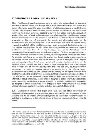 Objectives and methods 
55 
ESTABLISHMENT SURVEYS AND CENSUSES 
3.24. Establishment-based censuses or surveys collect information about the economic activities of informal sector units through one or more standard questionnaires. When they obtain information about the sales, expenditure, production and assets of establishments they are often designated as economic or business surveys. In this manual reference is made mainly to this type of survey, as opposed to surveys that obtain information only about workers, their hours of work and their earnings, or other specialized establishment surveys. The information required for the statistics is collected either from all establishments or from a sample. In this type of instrument, the sample and observation units are the establishments, and the reporting units can be the manager, the owner or another person responding on behalf of the establishment, such as an accountant. Establishment surveys that produce statistics about the informal sector can be part of larger surveys that target all establishments in a country, or be specifically designed to cover the informal sector or all units excluded from establishments in the business register. The latter surveys are known as micro establishment or informal sector surveys, or as surveys of the unincorporated sector. For statistics on informal sector units, the analysis unit should ideally be the enterprise or informal sector unit. While most informal sector units operate in a single location, carry out one main activity and are therefore enterprises with a single establishment, there may be instances of units carrying out their activities in more than one local unit, or carrying out more than one kind of economic activity within the same local unit, resulting in complex enterprises.17 
3.25. Establishment surveys that target small units can also obtain information on individual workers engaged by the units but, as the same worker may be engaged in more than one unit, the observation unit will be the job and not the worker. The analytical unit for statistics of employment in the informal sector or informal employment, however, is the worker. In order to produce statistics for enterprises in the informal sector, establishment-based censuses and surveys need to identify the enterprise to which those establishments belong. Establishment censuses could reconstruct enterprises on the basis of this information, but establishment surveys need to apply special procedures to obtain information about enterprises, as they are not designed to obtain information about local units that are not included in the sample selected. For example, establishment surveys can be designed to obtain information about enterprises from establishments in the sample which are the main local unit in complex units (see paragraphs 5.28 and 5.43). 
17 An informal sector unit has more than one establishment when the same household member owns more than one local unit or carries out more than one kind of economic activity. According to the 15th ICLS resolution, establishments owned by the same household member are considered to be part of the same informal unit. However, establishments owned by different household members are not part of the same economic unit (ILO, 1993a, paragraph12). This definition differs from the definition of enterprises in the SNA, where production units owned by members of the same household are seen as belonging to the same enterprise (UN et al., 2009, paras.4.5 and 24.30).  