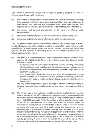 Measuring informality 
56 
3.26. When establishment surveys and censuses are properly designed to cover the informal sector, they are able to measure: 
(a) the number of informal sector establishments and their characteristics, including: their production activities, income generated, expenditure and type and amount of fixed capital; the conditions and constraints under which they operate; their organization and relationships with the formal sector and the public authorities, etc.; 
(b) the number and personal characteristics of the owners of informal sector establishments; 
(c) the number and characteristics of jobs in informal sector establishments; and 
(d) the number and characteristics of informal jobs within the informal sector. 
3.27. To produce these statistics establishment censuses and surveys need to fulfil a number of requirements, which include a complete coverage of all types of informal sector establishment, a sound sample design, the use of coherent concepts and classification systems, and the inclusion of relevant questions in the standard questionnaires. The following points are to be noted: 
(a) The frame used to select the survey sample will determine whether there will be full coverage of establishments. To cover the informal sector, two types of sample frames are possible 
− list frames, which list each establishment in the country, providing a limited set of information for each establishment (identification number, address, kind of economic activity (industry), approximate number of workers, legal status of the establishment, etc.), and 
− area frames, which divide the country into areas of homogeneous size and provide a limited set of data for each area (number of dwellings, population, employment by status in employment and industry, number of establishments by industry, etc.). 
The only frames that guarantee a good coverage of informal sector establishments, including household-based establishments, are area frames (see paragraphs 5.38 to 5.47). 
(b) The full coverage of informal sector establishments also implies that all industries have to be covered. The 15th ICLS resolution mentions that it is generally preferable to cover all relevant kinds of economic activity in a single informal sector enterprise survey (ILO, 1993, paragraph 22(4)). The conduct of activity-specific informal sector surveys is not recommended as a main data collection strategy unless the measurement objectives have been limited to particular kinds of economic activity or where the scale and cost of a single survey are deemed too large or unmanageable. In activity-specific surveys coverage errors are likely to occur, given the complexity of identifying, during the listing operation, all and only those informal sector units that fall within the scope of the survey. In addition, rules would need to be established for informal sector units engaged in two or more kind of economic activity, particularly if some of them fall outside the scope of the survey. This is important, as multiple activities are widespread among informal sector units.  