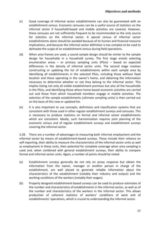 Objectives and methods 
57 
(c) Good coverage of informal sector establishments can also be guaranteed with an establishment census. Economic censuses can be a useful source of statistics on the informal sector if household-based and mobile activities are covered. However, these censuses are not sufficiently frequent to be recommended as the only source for statistics on the informal sector. A special census of informal sector establishments alone should be avoided because of its human and financial resource implications, and because the informal sector definition is too complex to be used to delineate the scope of an establishment census during field operations. 
(d) When area frames are used, a sound sample design should be similar to the sample design for households in a household survey. The first stage entails selecting enumeration areas – or primary sampling units (PSUs) – based on expected differences in the density of informal sector units. The second stage involves constructing or updating the list of establishments within each sample area by identifying all establishments in the selected PSUs, including those without fixed location and those operating in the owner’s home, and obtaining the information necessary to determine whether or not they belong to the informal sector. This implies listing not only all visible establishment premises but also all the households in the PSUs, and identifying those where home-based economic activities are carried out and those from which household members engage in mobile activities. The selection of the sample establishments (ultimate sampling units) is then carried out on the basis of this new or updated list. 
(e) It is also important to use concepts, definitions and classification systems that are consistent with those used in other regular establishment surveys and censuses. This is necessary to produce statistics on formal and informal sector establishments which are consistent. Ideally, such harmonization requires joint planning of the economic census and of regular establishment surveys and establishment surveys covering the informal sector. 
3.28. There are a number of advantages to measuring both informal employment and the informal sector by means of establishment-based surveys. These include their reliance on self-reporting, their ability to measure the characteristics of the informal sector units as well as employment in these units, their potential for complete coverage when area sampling is used and, when combined with general establishment surveys, their ability to compare formal and informal sector units. Again, a number of points should be noted: 
(a) Establishment surveys generally do not rely on proxy response but obtain the information from the owner, manager or another person in charge of the establishment, are well placed to generate reliable information about the characteristics of the establishment (notably their industry and output) and the working conditions of the workers (notably their wages). 
(b) Properly designed establishment-based surveys can be used to produce estimates of the number and characteristics of establishments in the informal sector, as well as of the number and characteristics of the workers in the informal sector. This allows production of coherent statistics of workers’ conditions of work and of establishments’ operations, which is crucial to understanding the informal sector.  