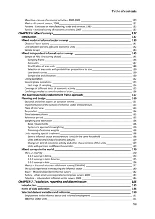 Table of contents 
VII 
Mauritius –census of economic activities, 2007-2009 ________________________________________ 129 
Mexico - Economic census, 2009 _________________________________________________________ 132 
Panama - Censuses on manufacturing, trade and services, 1983 _______________________________ 133 
Tunisia – National survey of economic activities, 2007 _______________________________________ 133 
CHAPTER 6: Mixed surveys __________________________________________________ 137 
Introduction _________________________________________________________________ 137 
Mixed modular informal sector surveys ___________________________________________ 139 
Choice of ‘base’ survey ________________________________________________________________ 141 
Link between workers, jobs and economic units ____________________________________________ 142 
Sample design _______________________________________________________________________ 144 
Mixed independent informal sector surveys _______________________________________ 145 
Sample of PSU (first survey phase) _______________________________________________________ 145 
Sampling frame ____________________________________________________________________ 146 
Area units ________________________________________________________________________ 147 
Stratification of area units ___________________________________________________________ 148 
Selection of area units with probabilities proportional to size _______________________________ 150 
Low-density areas __________________________________________________________________ 150 
Sample size and allocation ___________________________________________________________ 150 
Listing operation _____________________________________________________________________ 152 
Second-phase operations ______________________________________________________________ 153 
Last stage of sampling _______________________________________________________________ 154 
Coverage of different kinds of economic activity ____________________________________________ 155 
Confining samples to a small number of cities ______________________________________________ 156 
The dual household/establishment frame approach _________________________________ 157 
Planning and design ___________________________________________________________ 160 
Seasonal and other aspects of variation in time _____________________________________________ 161 
Implementation of the sample of informal sector entrepreneurs _______________________________ 163 
Place of interview ____________________________________________________________________ 164 
Respondent _________________________________________________________________________ 164 
Time between phases _________________________________________________________________ 165 
Reference period _____________________________________________________________________ 165 
Weighting and estimation ______________________________________________________________ 166 
Basic requirements _________________________________________________________________ 166 
Systematic approach to weighting _____________________________________________________ 166 
Trimming of extreme weights ________________________________________________________ 168 
Units requiring special treatment ________________________________________________________ 168 
Several informal sector entrepreneurs (units) in the same household ________________________ 168 
Units with several kinds of economic activity ____________________________________________ 169 
Changes in kind of economic activity and other characteristics of the units ____________________ 169 
Units with partners in different households _____________________________________________ 169 
Mixed surveys in the world _____________________________________________________ 170 
The 1-2-3 survey _____________________________________________________________________ 170 
1-2-3 surveys in Africa _______________________________________________________________ 174 
1-2-3 surveys in Latin America ________________________________________________________ 175 
1-2-3 surveys in Asia ________________________________________________________________ 176 
Mexico – National micro-establishment survey (ENAMIN) ____________________________________ 177 
The LSMS experience in measuring the informal sector ______________________________________ 180 
Brazil – Mixed independent informal survey _______________________________________________ 182 
Turkey - Urban small unincorporated enterprises survey, 2000 ________________________________ 183 
Palestine – Independent informal sector survey, 2003 _______________________________________ 184 
CHAPTER 7. Tabulation, reporting and dissemination ____________________________ 185 
Introduction _________________________________________________________________ 185 
Items of data collection ________________________________________________________ 186 
Selected derived variables and indicators __________________________________________ 190 
Employment in the informal sector and informal employment ________________________________ 191 
Informal sector units __________________________________________________________________ 191  