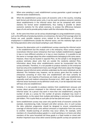 Measuring informality 
58 
(c) When area sampling is used, establishment surveys guarantee a good coverage of informal sector establishments. 
(d) When the establishment survey covers all economic units in the country, including both formal and informal sector units, it can be used to produce economic statistics about establishments in the informal sector that can be compared with similar statistics for formal sector establishments, thus making it possible to obtain economic statistics for the whole economy, to analyse the differences between types of unit and to provide policy-makers with the information they require.. 
3.29. At the same time there can be serious disadvantages to using establishment surveys, such as the difficulty of producing statistics on enterprises, the lack of full coverage when list frames are used, possible response errors related to the identification of informal employment in establishments outside the informal sector, and the relatively high cost of the listing operations when area-based sampling is used. Moreover: 
(a) Because the observation unit in establishment surveys covering the informal sector is the establishment but the analysis unit is the enterprise, these surveys need to reconstitute informal sector enterprises that have multiple establishments engaged in two or more different activities or in two or more locations. It is possible to ask the owner or manager about the other establishments belonging to the same owner. However, these may be located in separate PSUs. As the sample is not designed to produce estimates about units that are outside the randomly selected PSUs, information about these other establishments cannot be incorporated into the survey estimates. Therefore, it is not possible to produce statistics at the enterprise level but only at the establishment level, even though information about the linkages between several informal sector activities undertaken by the same individuals can be obtained. This limitation may, however, not be serious, given that the number of enterprises consisting of more than one establishment will most certainly be insignificant. A vast majority of businesses are made up of only one establishment, especially small and medium enterprises (Eurostat et.al., 2007, page 12) and, since informal sector businesses are by definition small units, it can be expected that most will have only one establishment. 
(b) Similarly, it is not possible to produce statistics from establishment censuses and surveys about persons employed in the informal sector, only about jobs in the informal sector. As a person may work in more than one establishment, using the number of jobs as a proxy for the number of persons employed may result in overestimation, to the extent that multiple job-holding is common for the informal job-holders. This is quite likely as such jobs can be low-paid and casual. 
(c) Some establishment surveys may cover only specific kinds of economic activity (for example, manufacturing, trade, transport and other services, etc.). In such surveys the data collection programme should be designed to ensure comprehensive coverage of informal sector units without omissions or duplication from one survey to another. Double-counting of activities may occur where, for example, some members of a household produce goods in a small workshop or at home and other members of the same household sell these goods in a fixed market or street stall. Another important issue arises when several activity-specific surveys are spread over  