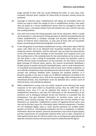 Objectives and methods 
59 
longer periods of time, with one survey following the other. In such cases, time- consistent informal sector statistics for these kinds of economic activity cannot be produced. 
(d) Coverage of informal sector establishments will always be incomplete when list frames are used to select the sample of units in establishment surveys. Even when they are based on a recent establishment census that has managed to cover the informal sector, a list-based sample frame will exclude new units, and this may bias the resulting statistics. 
(e) Even with area frames the listing operation may not be exhaustive. When a simple set of questions is used during the listing operation to identify household-based and mobile establishments, a complete coverage and accurate identification of the owners of informal sector enterprises, or even only of those who are household- based, cannot be guaranteed (see paragraphs 5.43 and 5.44). 
(f) In the listing phase of area-based establishment surveys, information about informal sector units often has to be obtained from household members other than the enterprise owners themselves, and the informant may not know the particularities of the units owned by other members of the household. Such response errors and the resulting errors in the sampling frame for the second phase can be serious when the first phase is only a listing of households, and where the questions used to identify informal sector entrepreneurs are few and basic. For this reason, to ensure good coverage of informal sector owners, this manual recommends identifying a broader group of workers during the household phase, such as small entrepreneurs or household unincorporated enterprises with at least some market production, so as to identify entrepreneurs that may belong to the informal sector. Use of a broader concept also enhances flexibility when analysing the resulting statistics, as it becomes possible in this way to make use of different definitions according to the needs of different statistics users. Only at the second stage, when entrepreneurs are interviewed directly, may classification errors be detected and a correct count of informal sector units and jobs be obtained. 
(g) While establishment surveys may not contain response errors deriving from proxy responses to the same extent as household surveys, they do suffer from other reporting errors. Even if it can be expected that owners or managers of an establishment (informal or not) have full information on the characteristics of the economic unit to distinguish between formal and informal, it is possible that the entrepreneur may give distorted information on sensitive issues, such as the workers' social security coverage. This will introduce bias into the statistics if such distortions are systematic. Establishment surveys of registered formal sector units may not be the best source for information about informal employment, if workers are not employed legally, taxes or social security payments are avoided and/or workers are hired as self-employed outworkers and not as employees. In addition, information about the workers’ personal characteristics may not be of good quality, and the measurement of complicated response items such as sales, investment or fixed capital may be poor for informal sector units, as entrepreneurs generally do not keep the necessary records and may have reason to underestimate the figures.  