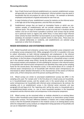 Measuring informality 
60 
(h) Even if both formal and informal establishments are covered, establishment surveys will generally not cover all informal employment. Informal workers may also work in households that do not produce for sale on the market – for example as domestic employees and producers of goods exclusively for own final use. 
(i) A major limitation of area establishment surveys for statistics on the informal sector is the high cost of the listing operation, once the PSUs are selected. 
(j) Establishment surveys that are based on incomplete frames or which use non- random samples of establishments will not provide unbiased estimates of the informal sector. This type of establishment survey is carried out in situations where neither a list nor an area frame is possible or practical. Such surveys may be carried out in particular towns or regions and, within these, in areas where major informal sector activity has been identified by local experts as occurring daily or on particular weekdays, for example in markets or specific streets in urban areas,. These areas are then selected deliberately or randomly, and establishments are selected using systematic or other form of selection. 
MIXED HOUSEHOLD AND ENTERPRISE SURVEYS 
3.30. Mixed household and enterprise surveys have a household survey component and an enterprise survey component (ILO, 1993a, paragraphs 25 to 32). It is possible in this way to collect information on both informal employment and employment in the informal sector, as well as on characteristics of informal units. These surveys are usually conducted in two phases. In the first phase a household listing operation or a household survey is carried out in the selected sample areas (PSUs). During this phase informal sector entrepreneurs (own-account workers and employers of units qualifying for inclusion in the informal sector) or households with informal sector entrepreneurs are identified; they make up the sampling frame for the second phase, the enterprise survey. In the second phase all or a sample of informal sector entrepreneurs (or of households with informal sector entrepreneurs) are interviewed to obtain detailed information on the characteristics of the owners of informal sector units, of their enterprises and of the persons working with them, if any. 
3.31. Mixed surveys are similar to area-based establishment surveys but differ in the sampling units used. The ‘sample units’ in the first phase of a mixed survey are households, as in household-based surveys, and the sample units in the second phase are informal sector entrepreneurs (or households with informal sector entrepreneurs). By contrast, the sampling unit in an establishment survey is the informal sector economic unit (see paragraph 6.8 and Figure 6.2). The ‘reporting units’ will be the same in a household and in an establishment-based survey, i.e., one or more household members in the household component and the informal sector unit entrepreneur in the enterprise component. 
3.32. Mixed surveys can be conceived either as modules attached to an existing labour force or other household survey (mixed modular surveys) or as stand-alone surveys (mixed independent surveys). The basic difference between a modular and a mixed independent survey is that the household component in the modular survey is an existing (base) survey while the independent survey conducts an independent listing operation of households and can use an independent sample design.  