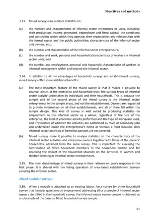 Objectives and methods 
61 
3.33. Mixed surveys can produce statistics on: 
(a) the number and characteristics of informal sector enterprises or units, including: their production, income generated, expenditure and fixed capital; the conditions and constraints under which they operate; their organization and relationships with the formal sector and the public authorities; characteristics of the informal sector unit owners, etc.; 
(b) the number and characteristics of the informal sector entrepreneurs; 
(c) the number and work, personal and household characteristics of workers in informal sector units; and 
(d) the number and employment, personal and household characteristics of workers in informal employment within and beyond the informal sector. 
3.34. In addition to all the advantages of household surveys and establishment surveys, mixed surveys offer some additional benefits: 
(a) The most important feature of the mixed survey is that it makes it possible to analyse jointly, at the enterprise and household level, the various types of informal sector activity undertaken by individuals and their households. This is because the sample unit of the second phase of the mixed survey is the informal sector entrepreneur in the sample areas, and not the establishment. Owners are requested to provide information on all their establishments, and all of them fall within the sample design. This kind of survey is well suited to producing statistics on employment in the informal sector as a whole, regardless of the size of the enterprise, the kind of economic activity performed and the type of workplace used, and irrespective of whether the activities are performed as main or secondary jobs and undertaken inside the entrepreneur’s home or without a fixed location. Only informal sector activities of homeless persons are not covered. 
(b) Mixed surveys make it possible to analyse statistics on the characteristics of the informal sector activities and enterprise owners together with those of the owners’ households, obtained from the same survey. This is important for assessing the contribution of other household members to the household income and for analysing the impact of the household situation on the activities of women and children working as informal sector entrepreneurs. 
3.35. The main disadvantage of mixed surveys is their reliance on proxy response in the first phase. It is shared with the listing operation of area-based establishment surveys covering the informal sector. 
Mixed modular surveys 
3.36. When a module is attached to an existing labour force survey (or other household survey that includes questions on employment) addressing all or a sample of informal sector owners identified in the household survey, the informal sector survey sample is obtained as a subsample of the base (or filter) household survey sample.  