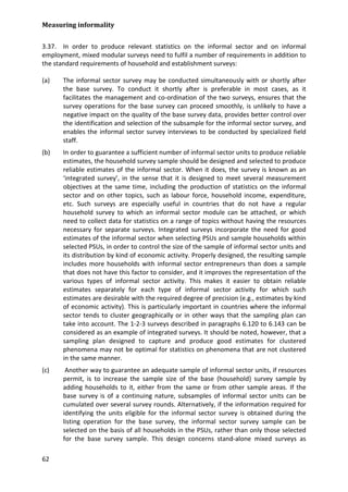 Measuring informality 
62 
3.37. In order to produce relevant statistics on the informal sector and on informal employment, mixed modular surveys need to fulfil a number of requirements in addition to the standard requirements of household and establishment surveys: 
(a) The informal sector survey may be conducted simultaneously with or shortly after the base survey. To conduct it shortly after is preferable in most cases, as it facilitates the management and co-ordination of the two surveys, ensures that the survey operations for the base survey can proceed smoothly, is unlikely to have a negative impact on the quality of the base survey data, provides better control over the identification and selection of the subsample for the informal sector survey, and enables the informal sector survey interviews to be conducted by specialized field staff. 
(b) In order to guarantee a sufficient number of informal sector units to produce reliable estimates, the household survey sample should be designed and selected to produce reliable estimates of the informal sector. When it does, the survey is known as an ‘integrated survey’, in the sense that it is designed to meet several measurement objectives at the same time, including the production of statistics on the informal sector and on other topics, such as labour force, household income, expenditure, etc. Such surveys are especially useful in countries that do not have a regular household survey to which an informal sector module can be attached, or which need to collect data for statistics on a range of topics without having the resources necessary for separate surveys. Integrated surveys incorporate the need for good estimates of the informal sector when selecting PSUs and sample households within selected PSUs, in order to control the size of the sample of informal sector units and its distribution by kind of economic activity. Properly designed, the resulting sample includes more households with informal sector entrepreneurs than does a sample that does not have this factor to consider, and it improves the representation of the various types of informal sector activity. This makes it easier to obtain reliable estimates separately for each type of informal sector activity for which such estimates are desirable with the required degree of precision (e.g., estimates by kind of economic activity). This is particularly important in countries where the informal sector tends to cluster geographically or in other ways that the sampling plan can take into account. The 1-2-3 surveys described in paragraphs 6.120 to 6.143 can be considered as an example of integrated surveys. It should be noted, however, that a sampling plan designed to capture and produce good estimates for clustered phenomena may not be optimal for statistics on phenomena that are not clustered in the same manner. 
(c) Another way to guarantee an adequate sample of informal sector units, if resources permit, is to increase the sample size of the base (household) survey sample by adding households to it, either from the same or from other sample areas. If the base survey is of a continuing nature, subsamples of informal sector units can be cumulated over several survey rounds. Alternatively, if the information required for identifying the units eligible for the informal sector survey is obtained during the listing operation for the base survey, the informal sector survey sample can be selected on the basis of all households in the PSUs, rather than only those selected for the base survey sample. This design concerns stand-alone mixed surveys as  