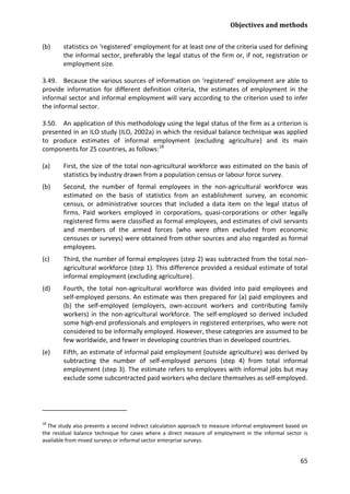 Objectives and methods 
65 
(b) statistics on ‘registered’ employment for at least one of the criteria used for defining the informal sector, preferably the legal status of the firm or, if not, registration or employment size. 
3.49. Because the various sources of information on ‘registered’ employment are able to provide information for different definition criteria, the estimates of employment in the informal sector and informal employment will vary according to the criterion used to infer the informal sector. 
3.50. An application of this methodology using the legal status of the firm as a criterion is presented in an ILO study (ILO, 2002a) in which the residual balance technique was applied to produce estimates of informal employment (excluding agriculture) and its main components for 25 countries, as follows:18 
(a) First, the size of the total non-agricultural workforce was estimated on the basis of statistics by industry drawn from a population census or labour force survey. 
(b) Second, the number of formal employees in the non-agricultural workforce was estimated on the basis of statistics from an establishment survey, an economic census, or administrative sources that included a data item on the legal status of firms. Paid workers employed in corporations, quasi-corporations or other legally registered firms were classified as formal employees, and estimates of civil servants and members of the armed forces (who were often excluded from economic censuses or surveys) were obtained from other sources and also regarded as formal employees. 
(c) Third, the number of formal employees (step 2) was subtracted from the total non- agricultural workforce (step 1). This difference provided a residual estimate of total informal employment (excluding agriculture). 
(d) Fourth, the total non-agricultural workforce was divided into paid employees and self-employed persons. An estimate was then prepared for (a) paid employees and (b) the self-employed (employers, own-account workers and contributing family workers) in the non-agricultural workforce. The self-employed so derived included some high-end professionals and employers in registered enterprises, who were not considered to be informally employed. However, these categories are assumed to be few worldwide, and fewer in developing countries than in developed countries. 
(e) Fifth, an estimate of informal paid employment (outside agriculture) was derived by subtracting the number of self-employed persons (step 4) from total informal employment (step 3). The estimate refers to employees with informal jobs but may exclude some subcontracted paid workers who declare themselves as self-employed. 
18 The study also presents a second indirect calculation approach to measure informal employment based on the residual balance technique for cases where a direct measure of employment in the informal sector is available from mixed surveys or informal sector enterprise surveys.  