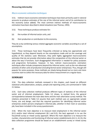 Measuring informality 
66 
Macro-economic estimation techniques 
3.51. Indirect macro-economic estimation techniques have been primarily used in national accounts to produce estimates of the size of the informal sector and of its contribution to the economy (value added). The most common indirect methods of macro-economic estimation have been described in detail elsewhere (see Thomas, 1993). 
3.52. These techniques produce estimates for: 
(a) the number of informal sector units, and 
(b) their production or contribution to the economy. 
They do so by combining various related aggregate economic variables according to a set of assumptions. 
3.53. These techniques have been frequently criticized as being too approximate and hypothetical, as they depend heavily on the assumptions made and on the coverage and quality of the statistics used. Moreover, they yield highly aggregated macro-economic estimates that do not provide information about the composition of the informal sector or about the way it functions. Such disaggregated information is needed for policy purposes and programme formulation, however. In fact, indirect macro-economic estimation techniques often include components beyond the informal sector, such as the non-observed activities of other units of production (including formal sector enterprises). Thus, though still popular for some purposes, these methods are slowly being phased out as more and more countries start to collect the necessary data for direct measurement on a regular basis. 
SUMMARY 
3.54. The data collection methods reviewed in this chapter, each based on different statistical units (observation, analysis, sample and reporting units), are summarized in Table 3.1 below. 
3.55. Each data collection method produces different types of statistics of the informal sector and of informal employment. Table 3.2 shows, in stylized form, the general correspondence between the main data items and the main alternative survey method. The relations presented in Table 3.2 assume that each method uses an appropriate sample frame, size and design, and that the required questions for identifying informal sector enterprises and/or persons employed in informal jobs, whether in their main or secondary job, have been included in the survey questionnaire. 
3.56. When the main objective is to measure total employment in the informal sector (A.1) and/or total informal employment (B.1 and B.2), the best approach is to use the household survey or mixed survey approach. Where the main objective is to measure the number, characteristics and functioning of informal sector establishments (A.2.1, A.2.2), the data collection programme should be based on an establishment survey or mixed survey  