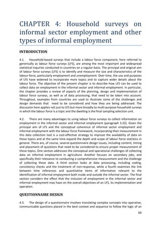 69 
CHAPTER 4: Household surveys on informal sector employment and other types of informal employment 
INTRODUCTION 
4.1. Household-based surveys that include a labour force component, here referred to generically as labour force surveys (LFS), are among the most important and widespread statistical inquiries conducted in countries on a regular basis. The principal and original aim of labour force surveys (LFS) is to identify and measure the size and characteristics of the labour force, particularly employment and unemployment. Over time, the use and purposes of LFS have widened to incorporate more topics and to capture wider details about the labour force. The objective of the present chapter is to describe how LFS can be used to collect data on employment in the informal sector and informal employment. In particular, the chapter provides a review of aspects of the planning, design and implementation of labour force surveys, as well as of data processing, that need to be taken into account. Throughout, examples from countries are used to illustrate some of the challenges and design demands that need to be considered and how they are being addressed. The discussion here applies not just to LFS but more broadly to multi-purpose household surveys in which the labour force is a topic and the dwelling is the final sampling selection unit. 
4.2. There are many advantages to using labour force surveys to collect information on employment in the informal sector and informal employment (paragraph 3.22). Given the principal aim of LFS and the conceptual coherence of informal sector employment and informal employment with the labour force framework, incorporating their measurement in this data collection tool is a cost-effective strategy to improve the availability of data on these topics and at the same time expand the depth and scope of labour force statistics in general. There are, of course, several questionnaire design issues, including content, timing and placement of questions that need to be considered to ensure proper measurement of these topics. One section addresses the conceptual and operational challenges of collecting data on informal employment in agriculture. Another focuses on secondary jobs, and specifically their relevance to conducting a comprehensive measurement and the challenge of collecting these data. A third section looks at data processing, including coding, consistency checks and the treatment of non-response, while a fourth examines the link between time references and quantitative items of information relevant to the identification of informal employment both inside and outside the informal sector. The final section considers the effect that the inclusion of employment in the informal sector and informal employment may have on the overall objectives of an LFS, its implementation and operation. 
QUESTIONNAIRE DESIGN 
4.3. The design of a questionnaire involves translating complex concepts into operative, communicable questions placed in the best context and sequence to follow the logic of an  
