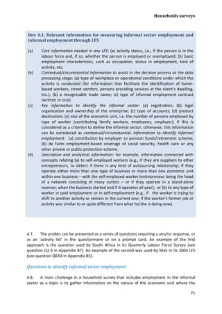 Households surveys 
71 
4.7. The probes can be presented as a series of questions requiring a yes/no response, or as an ‘activity list’ in the questionnaire or on a prompt card. An example of the first approach is the question used by South Africa in its Quarterly Labour Force Survey (see question Q2.4 in Appendix B7). An example of the second was used by Mali in its 2004 LFS (see question QEA3 in Appendix B5). 
Questions to identify informal sector employment 
4.8. A main challenge in a household survey that includes employment in the informal sector as a topic is to gather information on the nature of the economic unit where the 
Box 4.1. Relevant information for measuring informal sector employment and informal employment through LFS 
(a) Core information needed in any LFS: (a) activity status, i.e., if the person is in the labour force and, if so, whether the person is employed or unemployed; (b) basic employment characteristics, such as occupation, status in employment, kind of activity, etc. 
(b) Contextual/circumstantial information to assist in the decision process at the data processing stage: (a) type of workplace or operational conditions under which the activity is conducted (for information that facilitate the identification of home- based workers, street vendors, persons providing services at the client’s dwelling, etc.); (b) a recognizable trade name; (c) type of informal employment contract (written or oral). 
(c) Key information to identify the informal sector: (a) registration; (b) legal organization and ownership of the enterprise; (c) type of accounts; (d) product destination; (e) size of the economic unit, i.e. the number of persons employed by type of worker (contributing family workers, employees, employer), if this is considered as a criterion to define the informal sector; otherwise, this information can be considered as contextual/circumstantial. Information to identify informal employment: (a) contribution by employer to pension funds/retirement scheme; (b) de facto employment-based coverage of social security, health care or any other private or public protection scheme. 
(d) Descriptive and analytical information: for example, information connected with concepts relating (a) to self-employed workers (e.g., if they are suppliers to other entrepreneurs, to detect if there is any kind of outsourcing relationship; if they operate either more than one type of business or more than one economic unit within one business – with the self-employed worker/entrepreneur being the head of a network consisting of many outlets – or if they operate in a stand-alone manner; when the business started and if it operates all year); or (b) to any type of worker in paid employment or in self-employment (e.g., if the worker is trying to shift to another activity or remain in the current one; if the worker's former job or activity was similar to or quite different from what he/she is doing now).  
