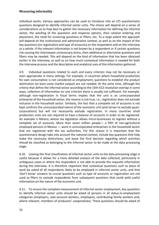 Measuring informality 
72 
individual works. Various approaches can be used to introduce into an LFS questionnaire questions designed to identify informal sector units. The choice will depend on a series of considerations as to how best to gather the necessary information for defining the informal sector, the wording of the questions and response options, their relative ordering and placement, the need for screening questions or filters, etc. To a large extent the approach will depend on the institutional and administrative context, as well as on the impact of the key questions (on registration and type of accounts) on the respondent and on the interview as a whole. If the relevant information is not known by a respondent or if certain questions risk causing the interviewee unnecessary stress, then additional or alternative questions and filters may be needed. This will depend on the kind of information that has been obtained earlier in the interview, as well as on how much contextual information is needed for both the interview process and the descriptive and analytical uses of the information gathered. 
4.9. Individual questions related to each and every criterion may not be necessary or even appropriate in many settings. For example, in countries where household production for own consumption is not considered as employment, questions to establish the product destination (at least some market output) are not needed. At the same time, although the criteria that define the informal sector according to the 15th ICLS resolution overlap in some ways, collection of information on one criterion alone is usually not sufficient. For example, although non-registration in fiscal terms implies that the unit is an unincorporated enterprise of the household sector, the reverse is not true, i.e., registration does not exclude inclusion in the household sector. Similarly, the fact that a complete set of accounts is not kept confirms the unincorporated nature of the economic unit (and serves to exclude quasi- corporations) but will not necessarily exclude registration. In many countries small production units are not required to have a balance of accounts in order to be registered. An example is Mexico, whose tax legislation allows micro-businesses to register without a complete set of accounts. More than seven million people— a fifth of non-agricultural employed persons in Mexico — work in unincorporated enterprises in the household sector that are registered with the tax authorities. For this reason it is important that the questionnaire design take into account the national context, include key questions that help make the necessary distinctions, and leave the final decision regarding which activities should be classified as belonging to the informal sector to be made at the data processing stage. 
4.10. Leaving the final classification of informal sector units to the data processing stage is useful because it allows for a more detailed analysis of the data collected, particularly in ambiguous cases or where the respondent is not able to provide the requisite information during the interview. It is therefore important that contextual questions such as place of work be asked of all respondents likely to be employed in informal sector units, and that ‘don’t know’ answers to crucial questions such as type of accounts or registration are not used as filters to exclude respondents from subsequent questions that could yield useful information on the nature of the economic unit. 
4.11. To ensure the complete measurement of informal sector employment, key questions to identify informal sector units should be asked of persons in all status-in-employment categories (employers, own-account workers, employees, contributing family workers and, where relevant, members of producers’ cooperatives). These questions should be asked of  