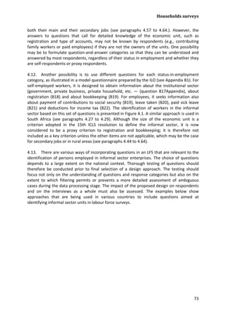 Households surveys 
73 
both their main and their secondary jobs (see paragraphs 4.57 to 4.64.). However, the answers to questions that call for detailed knowledge of the economic unit, such as registration and type of accounts, may not be known by respondents (e.g., contributing family workers or paid employees) if they are not the owners of the units. One possibility may be to formulate question-and-answer categories so that they can be understood and answered by most respondents, regardless of their status in employment and whether they are self-respondents or proxy respondents. 
4.12. Another possibility is to use different questions for each status-in-employment category, as illustrated in a model questionnaire prepared by the ILO (see Appendix B1). For self-employed workers, it is designed to obtain information about the institutional sector (government, private business, private household, etc. — (question B17Appendix), about registration (B18) and about bookkeeping (B19). For employees, it seeks information also about payment of contributions to social security (B19), leave taken (B20), paid sick leave (B21) and deductions for income tax (B22). The identification of workers in the informal sector based on this set of questions is presented in Figure 4.1. A similar approach is used in South Africa (see paragraphs 4.27 to 4.29). Although the size of the economic unit is a criterion adopted in the 15th ICLS resolution to define the informal sector, it is now considered to be a proxy criterion to registration and bookkeeping; it is therefore not included as a key criterion unless the other items are not applicable, which may be the case for secondary jobs or in rural areas (see paragraphs 4.44 to 4.64). 
4.13. There are various ways of incorporating questions in an LFS that are relevant to the identification of persons employed in informal sector enterprises. The choice of questions depends to a large extent on the national context. Thorough testing of questions should therefore be conducted prior to final selection of a design approach. The testing should focus not only on the understanding of questions and response categories but also on the extent to which filtering permits or prevents a more detailed assessment of ambiguous cases during the data processing stage. The impact of the proposed design on respondents and on the interviews as a whole must also be assessed. The examples below show approaches that are being used in various countries to include questions aimed at identifying informal sector units in labour force surveys.  