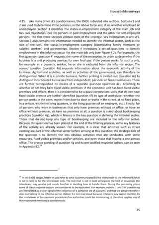 Households surveys 
75 
4.15. Like many other LFS questionnaires, the ENOE is divided into sections. Sections 1 and 2 are used to determine if the person is in the labour force and, if so, whether employed or unemployed. Section 3 identifies the status-in-employment category of the main job and has two trajectories, one for persons in paid employment and the other for self-employed persons. The first three sections contain most of the strategic, key information in any LFS. Section 3 also contains the information needed to identify the informal sector, such as the size of the unit, the status-in-employment category (contributing family members or salaried workers) and partnerships. Section 4 introduces a set of questions to identify employment in the informal sector for the main job only (see Figure 4.2). For example, the first question (question 4) requests the name of the enterprise, in order to determine if the business is a unit producing services for own final use. If the person works for such a unit, for example as a domestic worker, he or she is excluded from the informal sector. The second question (question 4a) requests information about the economic activity of the business. Agricultural activities, as well as activities of the government, can therefore be distinguished. When it is a private business, further probing is carried out (question 4c) to distinguish incorporated businesses from independent, personal or family businesses. These are further distinguished by means of a separate question (question 4e), according to whether or not they have fixed visible premises: if the economic unit has both fixed visible premises and offices, then it is considered to be a quasi-corporation; units that do not have fixed visible premise are further identified (question 4f) by type of workplace (whether the person works in the open, moves from door to door or works in the street, at no fixed place, in a vehicle, within the living quarters, in the living quarters of an employer, etc.). Finally, for all persons who work in businesses that only have premises without an office, or have an office without premises, or have no premises at all, a question is asked about bookkeeping practices (question 4g), which in Mexico is the key question in defining the informal sector. Those that do not keep any type of bookkeeping are included in the informal sector. Because this question has been placed at the end of the filtering process, some key features of the activity are already known. For example, it is clear that activities such as street vending are part of the informal sector before arriving at this question; the strategic role of the question is to identify the less obvious activities that are conducted with some resources, fixed visible premises and/or vehicles, and even those that involve a one-person office. The precise wording of question 4g and its pre-codified response options can be seen in Appendix B2.19 
19 In the ENOE design, letters in bold refer to what is communicated by the interviewer to the informant; what is not in bold is for the interviewer only. The text that is not in bold anticipates the kind of responses the interviewer may receive and assists him/her in deciding how to handle them. During the processing phase some of these response options are considered to be equivalent. For example, options 1 and 3 in question 4g are interpreted as a clear signal of the existence of ‘a complete set of accounts’ and that the activity therefore does not belong to the informal sector. Option 3 is not read aloud because in Mexico any explicit mention by the interviewer of tax payment procedures/tax authorities could be intimidating; it therefore applies only if the respondent mentions it spontaneously.  