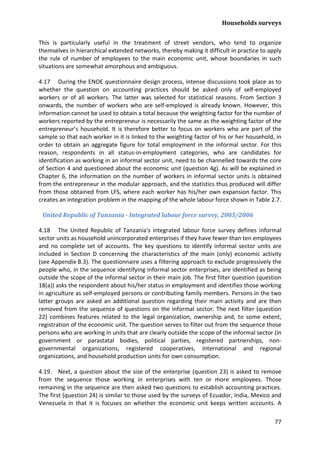 Households surveys 
77 
This is particularly useful in the treatment of street vendors, who tend to organize themselves in hierarchical extended networks, thereby making it difficult in practice to apply the rule of number of employees to the main economic unit, whose boundaries in such situations are somewhat amorphous and ambiguous. 
4.17 During the ENOE questionnaire design process, intense discussions took place as to whether the question on accounting practices should be asked only of self-employed workers or of all workers. The latter was selected for statistical reasons. From Section 3 onwards, the number of workers who are self-employed is already known. However, this information cannot be used to obtain a total because the weighting factor for the number of workers reported by the entrepreneur is necessarily the same as the weighting factor of the entrepreneur’s household. It is therefore better to focus on workers who are part of the sample so that each worker in it is linked to the weighting factor of his or her household, in order to obtain an aggregate figure for total employment in the informal sector. For this reason, respondents in all status-in-employment categories, who are candidates for identification as working in an informal sector unit, need to be channelled towards the core of Section 4 and questioned about the economic unit (question 4g). As will be explained in Chapter 6, the information on the number of workers in informal sector units is obtained from the entrepreneur in the modular approach, and the statistics thus produced will differ from those obtained from LFS, where each worker has his/her own expansion factor. This creates an integration problem in the mapping of the whole labour force shown in Table 2.7. 
United Republic of Tanzania - Integrated labour force survey, 2005/2006 
4.18 The United Republic of Tanzania's integrated labour force survey defines informal sector units as household unincorporated enterprises if they have fewer than ten employees and no complete set of accounts. The key questions to identify informal sector units are included in Section D concerning the characteristics of the main (only) economic activity (see Appendix B.3). The questionnaire uses a filtering approach to exclude progressively the people who, in the sequence identifying informal sector enterprises, are identified as being outside the scope of the informal sector in their main job. The first filter question (question 18(a)) asks the respondent about his/her status in employment and identifies those working in agriculture as self-employed persons or contributing family members. Persons in the two latter groups are asked an additional question regarding their main activity and are then removed from the sequence of questions on the informal sector. The next filter (question 22) combines features related to the legal organization, ownership and, to some extent, registration of the economic unit. The question serves to filter out from the sequence those persons who are working in units that are clearly outside the scope of the informal sector (in government or parastatal bodies, political parties, registered partnerships, non- governmental organizations, registered cooperatives, international and regional organizations, and household production units for own consumption. 
4.19. Next, a question about the size of the enterprise (question 23) is asked to remove from the sequence those working in enterprises with ten or more employees. Those remaining in the sequence are then asked two questions to establish accounting practices. The first (question 24) is similar to those used by the surveys of Ecuador, India, Mexico and Venezuela in that it is focuses on whether the economic unit keeps written accounts. A  