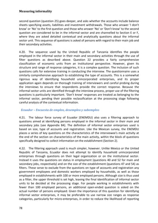 Measuring informality 
78 
second question (question 25) goes deeper, and asks whether the accounts include balance sheets specifying assets, liabilities and investment withdrawals. Those who answer ‘I don’t know’ or ‘No’ to the first question and those who answer ‘No’ or ‘Don’t know’ to the second question are considered to be in the informal sector and are channelled to Section E or F, where they are asked detailed contextual and analytically questions about the informal sector unit. This sequence of questions is asked of persons with regard to their main job and their secondary activities. 
4.20. The sequence used by the United Republic of Tanzania identifies the people employed in the informal sector in their main and secondary activities through the use of filter questions as described above. Question 22 provides a fairly comprehensive classification of economic units from an institutional perspective. However, given its structure and range of response categories, it is a complex question. The inclusion of such questions calls for extensive training in conducting the interview. The questionnaire uses a similarly comprehensive approach to establishing the type of accounts. This is a somewhat rigorous way of identifying household unincorporated enterprises, and its proper application again depends on thorough training of interviewers and careful probing during the interviews to ensure that respondents provide the correct response. Because the informal sector units are identified through the interview process, proper use of the filtering questions is particularly important. ‘Don’t know’ responses are treated as belonging to the informal sector, pending their possible reclassification at the processing stage following careful analysis of the contextual information. 
Ecuador – Encuesta de empleo, desempleo y subempleo 
4.21. The labour force survey of Ecuador (ENEMDU) also uses a filtering approach to questions aimed at identifying persons employed in the informal sector in their main and secondary jobs (see Appendix B4). The definition of informal sector enterprises used is based on size, type of accounts and registration. Like the Mexican survey, the ENEMDU places a series of key questions on the characteristics of the interviewee's main activity at the end of the section on characteristics of the main activity, within the block of questions specifically designed to collect information on the establishment (Section 2). 
4.22. The filtering approach used is much simpler, however. Unlike Mexico or the United Republic of Tanzania, Ecuador does not attempt to identify household unincorporated enterprises through questions on their legal organization or on the institutional sector. Instead it uses the questions on status in employment (questions 40 and 52 for main and secondary jobs, respectively) and on the size of the establishment (questions 47 and 54) as filters. These serve to exclude from the questions on type of accounts and registration any government employees and domestic workers employed by households, as well as those employed in establishments with 100 or more employed persons. Although size is thus used as a filter, the upper threshold is set high, leaving the final identification of informal sector units to be decided at the processing stage. For people working in establishments with fewer than 100 employed persons, an additional open-ended question is asked on the actual number of persons employed. Given the importance of this question for identifying informal sector enterprises, it may be preferable to use narrow size ranges as response categories, particularly for micro-enterprises, in order to reduce the likelihood of reporting  