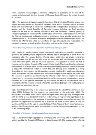Households surveys 
79 
errors. Countries using ranges as response categories to questions on the size of the enterprise include Mali, Mexico, Republic of Moldova, South Africa and the United Republic of Tanzania. 
4.23. The questions on type of accounts (questions 48 and 55), as in Mexico's survey, have simple response options to distinguish between those with a complete set of accounts, those with accounts kept in notebooks and those with no registration of accounts. Unlike Mexico and the United Republic of Tanzania, Ecuador includes two final questions (questions 49 and 56) to identify registration with tax authorities, thereby gaining an additional conceptual option for the identification of informal sector enterprises. Overall, the filtering process used by Ecuador is not as selective as those used by Mexico and the United Republic of Tanzania and, as a result, a larger group of workers employed in units not likely to be informal are asked the questions on type of accounts and registration. The approach, however, is simple and less dependent on the training of interviewer. 
Mali - Enquête permanente d’emploi auprès des ménages, 2004 
4.24. Mali's LFS also includes an explicit question on registration as part of its sequence of questions to identify people employed in informal sector enterprises in their main and secondary jobs. The survey defines informal sector enterprises as private enterprises engaging fewer than 11 persons, which are not registered with the National Institute for Social Protection (INPS) and do not have accounts. The approach is similar to that of Ecuador and the United Republic of Tanzania in that a simple filter is used to channel people likely to work in informal sector units to the corresponding key questions. The filter question is about the institutional sector to which the unit belongs (see Appendix B.5, AP4). Depending on their answer to this question, people employed in public administration, public enterprises, parastatal bodies and international organizations may be excluded from the sequence of questions used to identify the informal sector. Persons employed in private enterprises, in non-governmental organizations and in associations (cooperatives, unions, churches, etc.) and persons employed by households are kept in the sequence. This is consistent with the national context, where the boundaries between such institutions and businesses are sometimes blurred. 
4.25. For those remaining in the sequence, a question on the size of the enterprise is then asked (AP5), followed by the question on registration of the enterprise (AP6). The respondents are asked about specific types of registration. Although only non-registration with the INPS is used to identify informal sector units, all respondents regardless of the answer provided remain in the sequence of questions identifying informal sector units. The question on registration is followed by a question on place of work (AP7). A last key question (AP8c) about the type of accounts has just ‘Yes’, ‘No’, and ‘Don’t know’ as response options. Identifying informal sector enterprises is not done during the interview process but at the processing stage. 
Republic of Moldova – Continuous labour force survey 
4.26. A relatively simple approach to identifying and secondary jobs in informal sector units is used by the Republic of Moldova in its continuous LFS. The survey defines informal  