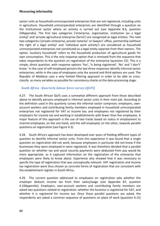 Measuring informality 
80 
sector units as household unincorporated enterprises that are not registered, including units in agriculture. Household unincorporated enterprises are identified through a question on the institutional sector where an activity is carried out (see Appendix B.6, question 24Appendix). The first two categories (‘enterprise, organization, institution (as a legal entity)’ and ‘private agricultural enterprise (farm)’) are recognized as legal entities. The next two categories (‘private enterprise, private notaries’ or lawyers’ office, partnership (without the right of a legal entity)’ and ‘individual work activity’) are considered as household unincorporated enterprises not constituted as a legal entity separate from their owners. The option ‘auxiliary household’ refers to the household production of agricultural goods for own consumption. This is the only response option that is removed from the sequence that takes respondents to the question on registration of the enterprise (question 25). This is a simple, direct question, with response options ‘Yes’, ‘Is being registered’, ‘No’ and ‘I don’t’ know.’ In the case of self-employed persons the last three responses identify informal sector enterprises, while in the case of employees only the second and third options are used. The Republic of Moldova uses a very limited filtering approach in order to be able to cross- classify as many variables as possible for consistency checks at the data processing stage. 
South Africa - Quarterly labour force survey (QLFS) 
4.27. The South African QLFS uses a somewhat different approach from those described above to identify persons employed in informal sector units in their main job. According to the definition used in the quarterly survey the informal sector comprises: employers, own- account workers and contributing family members employed in household unincorporated enterprises not registered for VAT or income tax; and employees not registered by their employers for income tax and working in establishments with fewer than five employees. A major feature of this approach is the use of two tracks based on status in employment to channel employees, on the one hand, and the self-employed, on the other, towards parallel questions on registration (see Figure 4.3). 
4.28. South Africa's approach has been developed over years of fielding different types of question to identify informal sector units. From this experience it was found that a single question on registration did not work, because employees in particular did not know if the businesses they were employed in were registered. It was therefore decided that a parallel question on whether tax and social security payments were deducted from pay would be more appropriate, as it captured information on the registration of the enterprise that employees were likely to know about. Experience also showed that it was necessary to specify the type of registration that was conceptually relevant. VAT registration and income tax registration were thus chosen as concrete forms of registration that are consistent with the establishment register in South Africa. 
4.29. The current question addressed to employees on registration asks whether the employer deducts income tax from their salary/wage (see Appendix B7, question 4.10Appendix). Employers, own-account workers and contributing family members are asked two questions related to registration: whether the business is registered for VAT, and whether it is registered for income tax. Once these parallel questions are asked, the respondents are asked a common sequence of questions on place of work (question 4.15)  