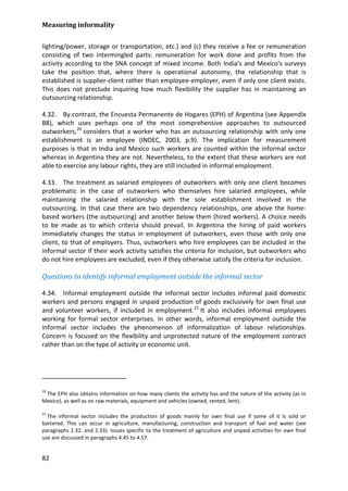 Measuring informality 
82 
lighting/power, storage or transportation, etc.) and (c) they receive a fee or remuneration consisting of two intermingled parts: remuneration for work done and profits from the activity according to the SNA concept of mixed income. Both India's and Mexico's surveys take the position that, where there is operational autonomy, the relationship that is established is supplier-client rather than employee-employer, even if only one client exists. This does not preclude inquiring how much flexibility the supplier has in maintaining an outsourcing relationship. 
4.32. By contrast, the Encuesta Permanente de Hogares (EPH) of Argentina (see Appendix B8), which uses perhaps one of the most comprehensive approaches to outsourced outworkers,20 
4.33. The treatment as salaried employees of outworkers with only one client becomes problematic in the case of outworkers who themselves hire salaried employees, while maintaining the salaried relationship with the sole establishment involved in the outsourcing. In that case there are two dependency relationships, one above the home- based workers (the outsourcing) and another below them (hired workers). A choice needs to be made as to which criteria should prevail. In Argentina the hiring of paid workers immediately changes the status in employment of outworkers, even those with only one client, to that of employers. Thus, outworkers who hire employees can be included in the informal sector if their work activity satisfies the criteria for inclusion, but outworkers who do not hire employees are excluded, even if they otherwise satisfy the criteria for inclusion. considers that a worker who has an outsourcing relationship with only one establishment is an employee (INDEC, 2003, p.9). The implication for measurement purposes is that in India and Mexico such workers are counted within the informal sector whereas in Argentina they are not. Nevertheless, to the extent that these workers are not able to exercise any labour rights, they are still included in informal employment. 
Questions to identify informal employment outside the informal sector 
4.34. Informal employment outside the informal sector includes informal paid domestic workers and persons engaged in unpaid production of goods exclusively for own final use and volunteer workers, if included in employment.21 
20 The EPH also obtains information on how many clients the activity has and the nature of the activity (as in Mexico), as well as on raw materials, equipment and vehicles (owned, rented, lent). It also includes informal employees working for formal sector enterprises. In other words, informal employment outside the informal sector includes the phenomenon of informalization of labour relationships. Concern is focused on the flexibility and unprotected nature of the employment contract rather than on the type of activity or economic unit. 
21 The informal sector includes the production of goods mainly for own final use if some of it is sold or bartered. This can occur in agriculture, manufacturing, construction and transport of fuel and water (see paragraphs 2.32. and 2.33). Issues specific to the treatment of agriculture and unpaid activities for own final use are discussed in paragraphs 4.45 to 4.57.  