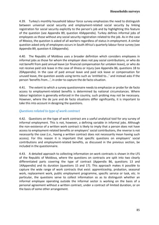 Households surveys 
85 
4.39. Turkey's monthly household labour force survey emphasizes the need to distinguish between universal social security and employment-related social security by linking registration for social security explicitly to the person’s job and by highlighting this feature of the question (see Appendix B9, question 43Appendix). Turkey defines informal jobs of employees as those without any social security registration related to the job. As in the case of Mexico, the question is asked of all workers regardless of status in employment. A similar question asked only of employees occurs in South Africa’s quarterly labour force survey (see Appendix B9, question 4.10Appendix). 
4.40. The Republic of Moldova uses a broader definition which considers employees in informal jobs as those for whom the employer does not pay social contributions, or who do not benefit from paid annual leave (or financial compensation for untaken leave), or who do not receive paid sick leave in the case of illness or injury (see Appendix B6, questions 18 to 20Appendix). In the case of paid annual leave and paid sick leave or compensation for unused leave, the question avoids using terms such as ‘entitled to...’ and instead asks if the person ‘benefits from...’, in order to capture the de facto situation. 
4.41. The extent to which a survey questionnaire needs to emphasize or probe for de facto access to employment-related benefits is determined by national circumstances. Where labour legislation is generally enforced in the country, such probing may not be necessary. However, where the de jure and de facto situations differ significantly, it is important to take this into account in designing the questions. 
Questions related to type of work contract 
4.42. Questions on the type of work contract are a useful analytical tool for any survey of informal employment. This is not, however, a defining variable in informal jobs. Although the non-existence of a written work contract is likely to imply that a person does not have access to employment-related benefits or employers’ social contributions, the reverse is not necessarily the case (i.e., having a written contract does not necessarily mean having such access). For this reason it is important that specific questions on employers’ social contributions and employment-related benefits, as discussed in the previous section, be included in the questionnaire. 
4.43. A detailed approach to collecting information on work contracts is shown in the LFS of the Republic of Moldova, where the questions on contracts are split into two clearly differentiated parts covering the type of contract (Appendix B6, questions 13 and 14Appendix) and its duration (questions 15 and 17). This approach makes it possible to capture the wide range of work contracts that exist: apprenticeship, probation, seasonal work, replacement work, public employment programme, specific service or task, etc. In particular, the questions serve to collect information so as to distinguish whether an informal employee operating outside the informal sector is working on the basis of a personal agreement without a written contract, under a contract of limited duration, or on the basis of some other arrangement.  