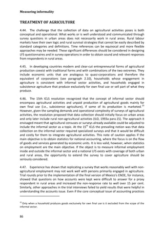 Measuring informality 
86 
TREATMENT OF AGRICULTURE 
4.44. The challenge that the collection of data on agricultural activities poses is both conceptual and operational. What works or is well understood and communicated through survey questions in urban areas does not necessarily work in rural areas. Rural labour markets have their own logic and rural survival strategies that cannot be easily described by standard categories and definitions. Time references can be equivocal and more flexible approaches may be needed. These significant differences should be considered in designing LFS questionnaires and in survey operations in order to obtain sound and relevant responses from respondents in rural areas. 
4.45. In developing countries modern and clear-cut entrepreneurial forms of agricultural production coexist with traditional forms and with combinations of the two extremes. They include economic units that are analogous to quasi-corporations and therefore the equivalent of corporations (see paragraph 2.10), households whose engagement in agriculture is consistent with informal sector activities, and households engaged in subsistence agriculture that produce exclusively for own final use or sell part of what they produce. 
4.46. The 15th ICLS resolution recognized that the concept of informal sector should encompass agricultural activities and unpaid production of agricultural goods mainly for own final use (i.e., subsistence agriculture), if some of its production is marketed.23 
4.47. Experience has shown that replicating a survey that works reasonably well with non- agricultural employment may not work well with persons primarily engaged in agriculture. Trial rounds prior to the implementation of the final version of Mexico's ENOE, for instance, showed that questions on how accounts were kept were difficult to answer for a proxy respondent in rural areas and increased the non-response rate to well over 15 per cent. Similarly, other approaches in the trial interviews failed to yield results that were helpful in understanding the accounts issue. Even if the core conceptual issue of accounting practices However, given the sampling demands and operational complexity of surveys of agricultural activities, the resolution proposed that data collection should initially focus on urban areas and only later include rural non-agricultural activities (ILO, 1993a para.15). The approach it envisaged meant that agricultural censuses or surveys already available could be adjusted to include the informal sector as a topic. At the 15th ICLS the prevailing notion was that data collection on the informal sector required specialized surveys and that it would be difficult and costly for them to integrate agricultural activities. This note of caution applies if the main objective is to obtain statistics for national accounting, where the focus is on the flow of goods and services generated by economic units. It is less valid, however, when statistics on employment are the main objective. If the object is to measure informal employment inside and outside the informal sector and a national LFS exists with coverage of both urban and rural areas, the opportunity to extend the survey to cover agriculture should be seriously considered. 
23 Only when a household produces goods exclusively for own final use is it excluded from the scope of the informal sector.  