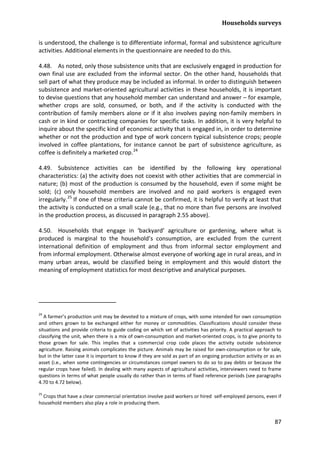 Households surveys 
87 
is understood, the challenge is to differentiate informal, formal and subsistence agriculture activities. Additional elements in the questionnaire are needed to do this. 
4.48. As noted, only those subsistence units that are exclusively engaged in production for own final use are excluded from the informal sector. On the other hand, households that sell part of what they produce may be included as informal. In order to distinguish between subsistence and market-oriented agricultural activities in these households, it is important to devise questions that any household member can understand and answer – for example, whether crops are sold, consumed, or both, and if the activity is conducted with the contribution of family members alone or if it also involves paying non-family members in cash or in kind or contracting companies for specific tasks. In addition, it is very helpful to inquire about the specific kind of economic activity that is engaged in, in order to determine whether or not the production and type of work concern typical subsistence crops; people involved in coffee plantations, for instance cannot be part of subsistence agriculture, as coffee is definitely a marketed crop.24 
4.49. Subsistence activities can be identified by the following key operational characteristics: (a) the activity does not coexist with other activities that are commercial in nature; (b) most of the production is consumed by the household, even if some might be sold; (c) only household members are involved and no paid workers is engaged even irregularly. 
25 
4.50. Households that engage in ‘backyard’ agriculture or gardening, where what is produced is marginal to the household’s consumption, are excluded from the current international definition of employment and thus from informal sector employment and from informal employment. Otherwise almost everyone of working age in rural areas, and in many urban areas, would be classified being in employment and this would distort the meaning of employment statistics for most descriptive and analytical purposes. If one of these criteria cannot be confirmed, it is helpful to verify at least that the activity is conducted on a small scale (e.g., that no more than five persons are involved in the production process, as discussed in paragraph 2.55 above). 
24 A farmer’s production unit may be devoted to a mixture of crops, with some intended for own consumption and others grown to be exchanged either for money or commodities. Classifications should consider these situations and provide criteria to guide coding on which set of activities has priority. A practical approach to classifying the unit, when there is a mix of own-consumption and market-oriented crops, is to give priority to those grown for sale. This implies that a commercial crop code places the activity outside subsistence agriculture. Raising animals complicates the picture. Animals may be raised for own-consumption or for sale, but in the latter case it is important to know if they are sold as part of an ongoing production activity or as an asset (i.e., when some contingencies or circumstances compel owners to do so to pay debts or because the regular crops have failed). In dealing with many aspects of agricultural activities, interviewers need to frame questions in terms of what people usually do rather than in terms of fixed reference periods (see paragraphs 4.70 to 4.72 below). 
25 Crops that have a clear commercial orientation involve paid workers or hired self-employed persons, even if household members also play a role in producing them.  