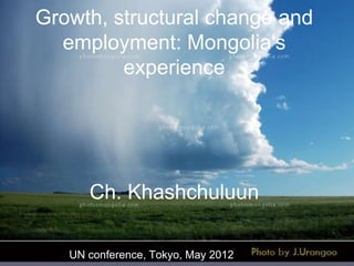 Growth, structural change and
employment: Mongolia's
experience

Ch. Khashchuluun
UN conference, Tokyo, May 2012

 